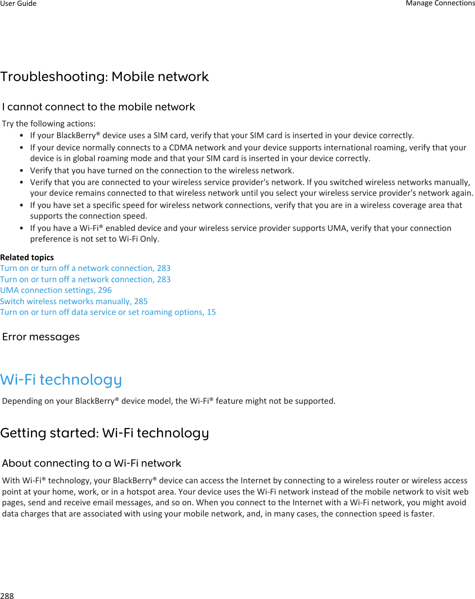 Troubleshooting: Mobile networkI cannot connect to the mobile networkTry the following actions:• If your BlackBerry® device uses a SIM card, verify that your SIM card is inserted in your device correctly.• If your device normally connects to a CDMA network and your device supports international roaming, verify that your device is in global roaming mode and that your SIM card is inserted in your device correctly.• Verify that you have turned on the connection to the wireless network.• Verify that you are connected to your wireless service provider&apos;s network. If you switched wireless networks manually, your device remains connected to that wireless network until you select your wireless service provider&apos;s network again.• If you have set a specific speed for wireless network connections, verify that you are in a wireless coverage area that supports the connection speed.• If you have a Wi-Fi® enabled device and your wireless service provider supports UMA, verify that your connection preference is not set to Wi-Fi Only.Related topicsTurn on or turn off a network connection, 283Turn on or turn off a network connection, 283UMA connection settings, 296Switch wireless networks manually, 285Turn on or turn off data service or set roaming options, 15Error messagesWi-Fi technologyDepending on your BlackBerry® device model, the Wi-Fi® feature might not be supported.Getting started: Wi-Fi technologyAbout connecting to a Wi-Fi networkWith Wi-Fi® technology, your BlackBerry® device can access the Internet by connecting to a wireless router or wireless access point at your home, work, or in a hotspot area. Your device uses the Wi-Fi network instead of the mobile network to visit web pages, send and receive email messages, and so on. When you connect to the Internet with a Wi-Fi network, you might avoid data charges that are associated with using your mobile network, and, in many cases, the connection speed is faster.User Guide Manage Connections288