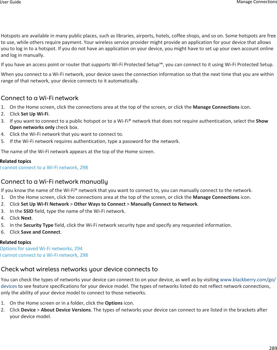 Hotspots are available in many public places, such as libraries, airports, hotels, coffee shops, and so on. Some hotspots are free to use, while others require payment. Your wireless service provider might provide an application for your device that allows you to log in to a hotspot. If you do not have an application on your device, you might have to set up your own account online and log in manually.If you have an access point or router that supports Wi-Fi Protected Setup™, you can connect to it using Wi-Fi Protected Setup.When you connect to a Wi-Fi network, your device saves the connection information so that the next time that you are within range of that network, your device connects to it automatically.Connect to a Wi-Fi network1. On the Home screen, click the connections area at the top of the screen, or click the Manage Connections icon.2. Click Set Up Wi-Fi.3. If you want to connect to a public hotspot or to a Wi-Fi® network that does not require authentication, select the Show Open networks only check box.4. Click the Wi-Fi network that you want to connect to.5. If the Wi-Fi network requires authentication, type a password for the network.The name of the Wi-Fi network appears at the top of the Home screen.Related topicsI cannot connect to a Wi-Fi network, 298Connect to a Wi-Fi network manuallyIf you know the name of the Wi-Fi® network that you want to connect to, you can manually connect to the network.1. On the Home screen, click the connections area at the top of the screen, or click the Manage Connections icon.2. Click Set Up Wi-Fi Network &gt; Other Ways to Connect &gt; Manually Connect to Network.3. In the SSID field, type the name of the Wi-Fi network.4. Click Next.5. In the Security Type field, click the Wi-Fi network security type and specify any requested information.6. Click Save and Connect.Related topicsOptions for saved Wi-Fi networks, 294I cannot connect to a Wi-Fi network, 298Check what wireless networks your device connects toYou can check the types of networks your device can connect to on your device, as well as by visiting www.blackberry.com/go/devices to see feature specifications for your device model. The types of networks listed do not reflect network connections, only the ability of your device model to connect to those networks.1. On the Home screen or in a folder, click the Options icon.2. Click Device &gt; About Device Versions. The types of networks your device can connect to are listed in the brackets after your device model.User Guide Manage Connections289