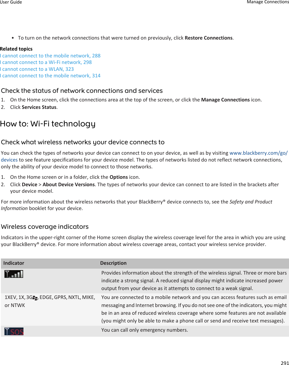 • To turn on the network connections that were turned on previously, click Restore Connections.Related topicsI cannot connect to the mobile network, 288I cannot connect to a Wi-Fi network, 298I cannot connect to a WLAN, 323I cannot connect to the mobile network, 314Check the status of network connections and services1. On the Home screen, click the connections area at the top of the screen, or click the Manage Connections icon.2. Click Services Status.How to: Wi-Fi technologyCheck what wireless networks your device connects toYou can check the types of networks your device can connect to on your device, as well as by visiting www.blackberry.com/go/devices to see feature specifications for your device model. The types of networks listed do not reflect network connections, only the ability of your device model to connect to those networks.1. On the Home screen or in a folder, click the Options icon.2. Click Device &gt; About Device Versions. The types of networks your device can connect to are listed in the brackets after your device model.For more information about the wireless networks that your BlackBerry® device connects to, see the Safety and Product Information booklet for your device.Wireless coverage indicatorsIndicators in the upper-right corner of the Home screen display the wireless coverage level for the area in which you are using your BlackBerry® device. For more information about wireless coverage areas, contact your wireless service provider.Indicator DescriptionProvides information about the strength of the wireless signal. Three or more bars indicate a strong signal. A reduced signal display might indicate increased power output from your device as it attempts to connect to a weak signal.1XEV, 1X, 3G , EDGE, GPRS, NXTL, MIKE, or NTWKYou are connected to a mobile network and you can access features such as email messaging and Internet browsing. If you do not see one of the indicators, you might be in an area of reduced wireless coverage where some features are not available (you might only be able to make a phone call or send and receive text messages).You can call only emergency numbers.User Guide Manage Connections291