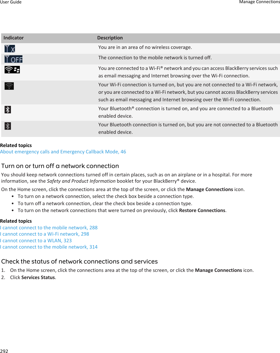 Indicator DescriptionYou are in an area of no wireless coverage.The connection to the mobile network is turned off.You are connected to a Wi-Fi® network and you can access BlackBerry services such as email messaging and Internet browsing over the Wi-Fi connection.Your Wi-Fi connection is turned on, but you are not connected to a Wi-Fi network, or you are connected to a Wi-Fi network, but you cannot access BlackBerry services such as email messaging and Internet browsing over the Wi-Fi connection.Your Bluetooth® connection is turned on, and you are connected to a Bluetooth enabled device.Your Bluetooth connection is turned on, but you are not connected to a Bluetooth enabled device.Related topicsAbout emergency calls and Emergency Callback Mode, 46Turn on or turn off a network connectionYou should keep network connections turned off in certain places, such as on an airplane or in a hospital. For more information, see the Safety and Product Information booklet for your BlackBerry® device.On the Home screen, click the connections area at the top of the screen, or click the Manage Connections icon.• To turn on a network connection, select the check box beside a connection type.• To turn off a network connection, clear the check box beside a connection type.• To turn on the network connections that were turned on previously, click Restore Connections.Related topicsI cannot connect to the mobile network, 288I cannot connect to a Wi-Fi network, 298I cannot connect to a WLAN, 323I cannot connect to the mobile network, 314Check the status of network connections and services1. On the Home screen, click the connections area at the top of the screen, or click the Manage Connections icon.2. Click Services Status.User Guide Manage Connections292