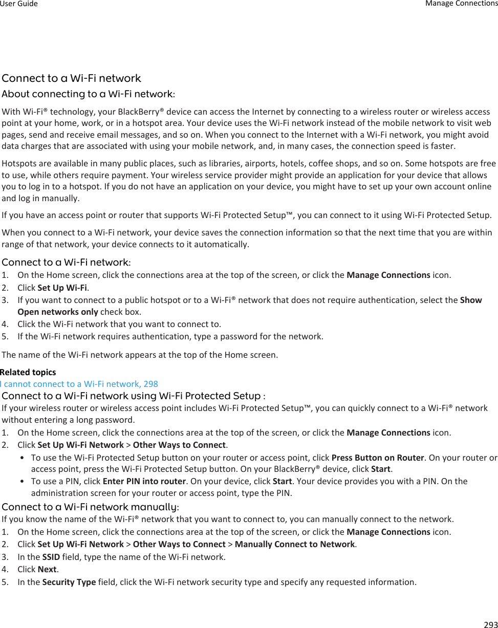 Connect to a Wi-Fi networkAbout connecting to a Wi-Fi network:With Wi-Fi® technology, your BlackBerry® device can access the Internet by connecting to a wireless router or wireless access point at your home, work, or in a hotspot area. Your device uses the Wi-Fi network instead of the mobile network to visit web pages, send and receive email messages, and so on. When you connect to the Internet with a Wi-Fi network, you might avoid data charges that are associated with using your mobile network, and, in many cases, the connection speed is faster.Hotspots are available in many public places, such as libraries, airports, hotels, coffee shops, and so on. Some hotspots are free to use, while others require payment. Your wireless service provider might provide an application for your device that allows you to log in to a hotspot. If you do not have an application on your device, you might have to set up your own account online and log in manually.If you have an access point or router that supports Wi-Fi Protected Setup™, you can connect to it using Wi-Fi Protected Setup.When you connect to a Wi-Fi network, your device saves the connection information so that the next time that you are within range of that network, your device connects to it automatically.Connect to a Wi-Fi network:1. On the Home screen, click the connections area at the top of the screen, or click the Manage Connections icon.2. Click Set Up Wi-Fi.3. If you want to connect to a public hotspot or to a Wi-Fi® network that does not require authentication, select the Show Open networks only check box.4. Click the Wi-Fi network that you want to connect to.5. If the Wi-Fi network requires authentication, type a password for the network.The name of the Wi-Fi network appears at the top of the Home screen.Related topicsI cannot connect to a Wi-Fi network, 298Connect to a Wi-Fi network using Wi-Fi Protected Setup :If your wireless router or wireless access point includes Wi-Fi Protected Setup™, you can quickly connect to a Wi-Fi® network without entering a long password.1. On the Home screen, click the connections area at the top of the screen, or click the Manage Connections icon.2. Click Set Up Wi-Fi Network &gt; Other Ways to Connect.• To use the Wi-Fi Protected Setup button on your router or access point, click Press Button on Router. On your router or access point, press the Wi-Fi Protected Setup button. On your BlackBerry® device, click Start.• To use a PIN, click Enter PIN into router. On your device, click Start. Your device provides you with a PIN. On the administration screen for your router or access point, type the PIN.Connect to a Wi-Fi network manually:If you know the name of the Wi-Fi® network that you want to connect to, you can manually connect to the network.1. On the Home screen, click the connections area at the top of the screen, or click the Manage Connections icon.2. Click Set Up Wi-Fi Network &gt; Other Ways to Connect &gt; Manually Connect to Network.3. In the SSID field, type the name of the Wi-Fi network.4. Click Next.5. In the Security Type field, click the Wi-Fi network security type and specify any requested information.User Guide Manage Connections293