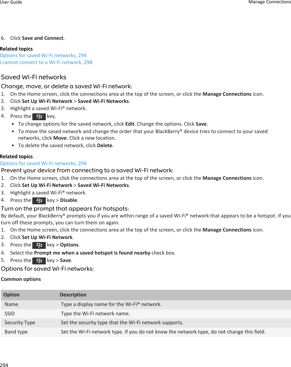 6. Click Save and Connect.Related topicsOptions for saved Wi-Fi networks, 294I cannot connect to a Wi-Fi network, 298Saved Wi-Fi networksChange, move, or delete a saved Wi-Fi network:1. On the Home screen, click the connections area at the top of the screen, or click the Manage Connections icon.2. Click Set Up Wi-Fi Network &gt; Saved Wi-Fi Networks.3. Highlight a saved Wi-Fi® network.4. Press the   key.• To change options for the saved network, click Edit. Change the options. Click Save.• To move the saved network and change the order that your BlackBerry® device tries to connect to your saved networks, click Move. Click a new location.• To delete the saved network, click Delete.Related topicsOptions for saved Wi-Fi networks, 294Prevent your device from connecting to a saved Wi-Fi network:1. On the Home screen, click the connections area at the top of the screen, or click the Manage Connections icon.2. Click Set Up Wi-Fi Network &gt; Saved Wi-Fi Networks.3. Highlight a saved Wi-Fi® network.4. Press the   key &gt; Disable.Turn on the prompt that appears for hotspots:By default, your BlackBerry® prompts you if you are within range of a saved Wi-Fi® network that appears to be a hotspot. If you turn off these prompts, you can turn them on again.1. On the Home screen, click the connections area at the top of the screen, or click the Manage Connections icon.2. Click Set Up Wi-Fi Network.3. Press the   key &gt; Options.4. Select the Prompt me when a saved hotspot is found nearby check box.5. Press the   key &gt; Save.Options for saved Wi-Fi networks:Common optionsOption DescriptionName Type a display name for the Wi-Fi® network.SSID Type the Wi-Fi network name.Security Type Set the security type that the Wi-Fi network supports.Band type Set the Wi-Fi network type. If you do not know the network type, do not change this field.User Guide Manage Connections294