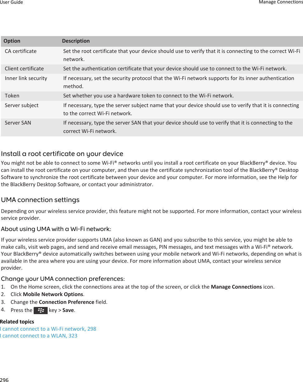 Option DescriptionCA certificate Set the root certificate that your device should use to verify that it is connecting to the correct Wi-Fi network.Client certificate Set the authentication certificate that your device should use to connect to the Wi-Fi network.Inner link security If necessary, set the security protocol that the Wi-Fi network supports for its inner authentication method.Token Set whether you use a hardware token to connect to the Wi-Fi network.Server subject If necessary, type the server subject name that your device should use to verify that it is connecting to the correct Wi-Fi network.Server SAN If necessary, type the server SAN that your device should use to verify that it is connecting to the correct Wi-Fi network.Install a root certificate on your deviceYou might not be able to connect to some Wi-Fi® networks until you install a root certificate on your BlackBerry® device. You can install the root certificate on your computer, and then use the certificate synchronization tool of the BlackBerry® Desktop Software to synchronize the root certificate between your device and your computer. For more information, see the Help for the BlackBerry Desktop Software, or contact your administrator.UMA connection settingsDepending on your wireless service provider, this feature might not be supported. For more information, contact your wireless service provider.About using UMA with a Wi-Fi network:If your wireless service provider supports UMA (also known as GAN) and you subscribe to this service, you might be able to make calls, visit web pages, and send and receive email messages, PIN messages, and text messages with a Wi-Fi® network. Your BlackBerry® device automatically switches between using your mobile network and Wi-Fi networks, depending on what is available in the area where you are using your device. For more information about UMA, contact your wireless service provider.Change your UMA connection preferences:1. On the Home screen, click the connections area at the top of the screen, or click the Manage Connections icon.2. Click Mobile Network Options.3. Change the Connection Preference field.4. Press the   key &gt; Save.Related topicsI cannot connect to a Wi-Fi network, 298I cannot connect to a WLAN, 323User Guide Manage Connections296