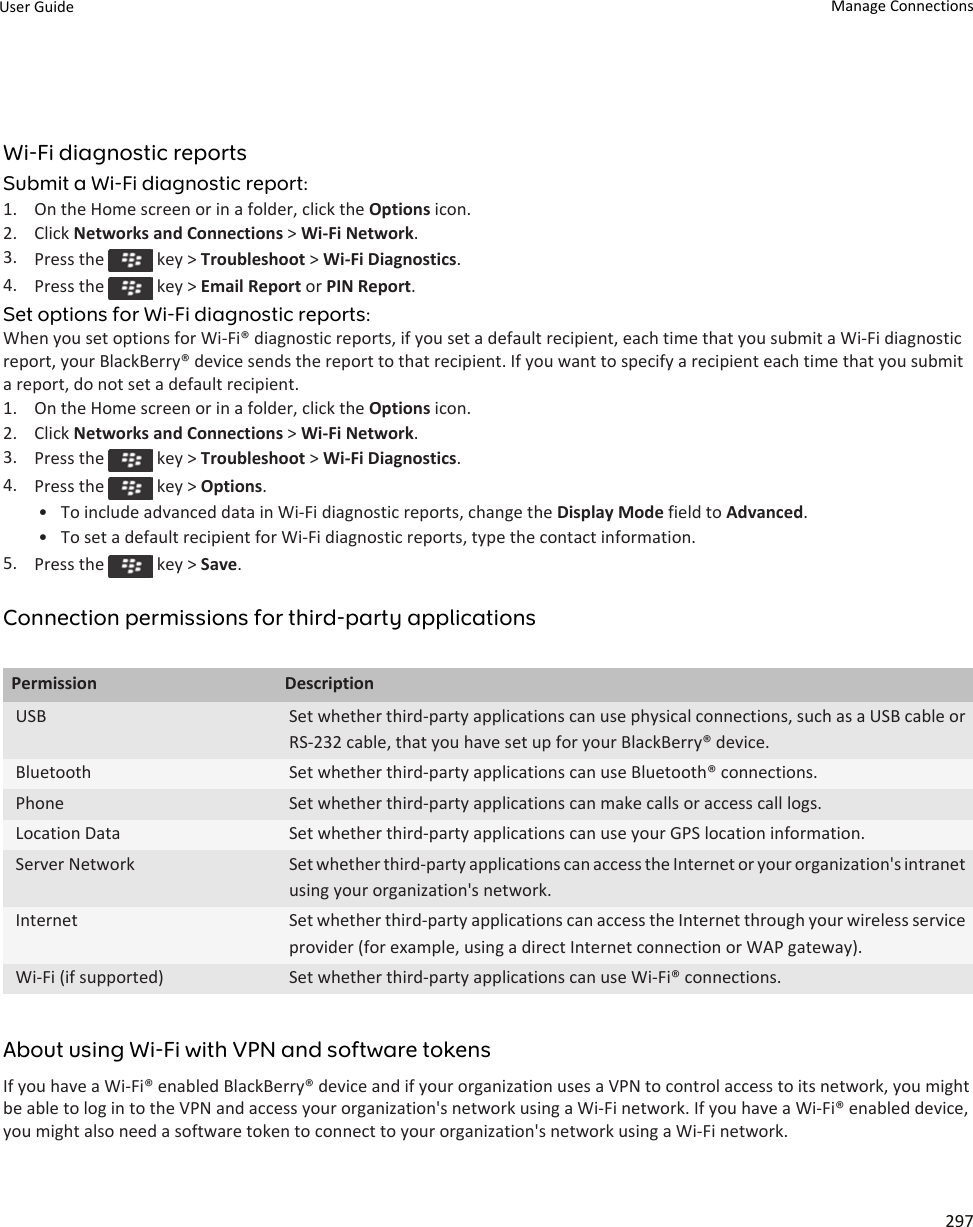 Wi-Fi diagnostic reportsSubmit a Wi-Fi diagnostic report:1. On the Home screen or in a folder, click the Options icon.2. Click Networks and Connections &gt; Wi-Fi Network.3. Press the   key &gt; Troubleshoot &gt; Wi-Fi Diagnostics.4. Press the   key &gt; Email Report or PIN Report.Set options for Wi-Fi diagnostic reports:When you set options for Wi-Fi® diagnostic reports, if you set a default recipient, each time that you submit a Wi-Fi diagnostic report, your BlackBerry® device sends the report to that recipient. If you want to specify a recipient each time that you submit a report, do not set a default recipient.1. On the Home screen or in a folder, click the Options icon.2. Click Networks and Connections &gt; Wi-Fi Network.3. Press the   key &gt; Troubleshoot &gt; Wi-Fi Diagnostics.4. Press the   key &gt; Options.• To include advanced data in Wi-Fi diagnostic reports, change the Display Mode field to Advanced.• To set a default recipient for Wi-Fi diagnostic reports, type the contact information.5. Press the   key &gt; Save.Connection permissions for third-party applicationsPermission DescriptionUSB Set whether third-party applications can use physical connections, such as a USB cable or RS-232 cable, that you have set up for your BlackBerry® device.Bluetooth Set whether third-party applications can use Bluetooth® connections.Phone Set whether third-party applications can make calls or access call logs.Location Data Set whether third-party applications can use your GPS location information.Server Network Set whether third-party applications can access the Internet or your organization&apos;s intranet using your organization&apos;s network.Internet Set whether third-party applications can access the Internet through your wireless service provider (for example, using a direct Internet connection or WAP gateway).Wi-Fi (if supported) Set whether third-party applications can use Wi-Fi® connections.About using Wi-Fi with VPN and software tokensIf you have a Wi-Fi® enabled BlackBerry® device and if your organization uses a VPN to control access to its network, you might be able to log in to the VPN and access your organization&apos;s network using a Wi-Fi network. If you have a Wi-Fi® enabled device, you might also need a software token to connect to your organization&apos;s network using a Wi-Fi network.User Guide Manage Connections297