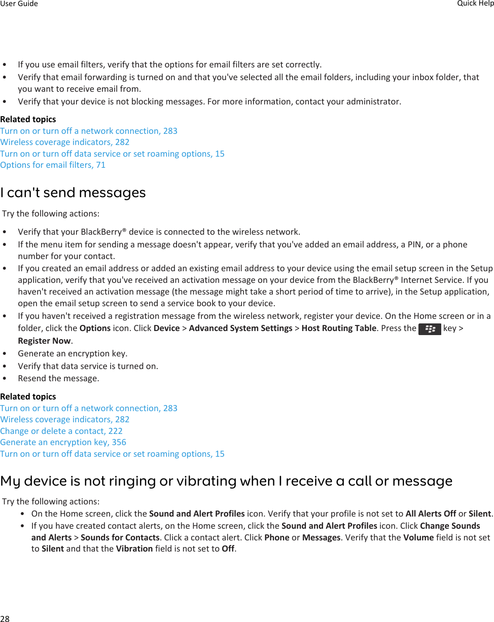 • If you use email filters, verify that the options for email filters are set correctly.• Verify that email forwarding is turned on and that you&apos;ve selected all the email folders, including your inbox folder, that you want to receive email from.• Verify that your device is not blocking messages. For more information, contact your administrator.Related topicsTurn on or turn off a network connection, 283Wireless coverage indicators, 282Turn on or turn off data service or set roaming options, 15Options for email filters, 71I can&apos;t send messagesTry the following actions:• Verify that your BlackBerry® device is connected to the wireless network.• If the menu item for sending a message doesn&apos;t appear, verify that you&apos;ve added an email address, a PIN, or a phone number for your contact.• If you created an email address or added an existing email address to your device using the email setup screen in the Setup application, verify that you&apos;ve received an activation message on your device from the BlackBerry® Internet Service. If you haven&apos;t received an activation message (the message might take a short period of time to arrive), in the Setup application, open the email setup screen to send a service book to your device.• If you haven&apos;t received a registration message from the wireless network, register your device. On the Home screen or in a folder, click the Options icon. Click Device &gt; Advanced System Settings &gt; Host Routing Table. Press the   key &gt; Register Now.• Generate an encryption key.• Verify that data service is turned on.• Resend the message.Related topicsTurn on or turn off a network connection, 283Wireless coverage indicators, 282Change or delete a contact, 222Generate an encryption key, 356Turn on or turn off data service or set roaming options, 15My device is not ringing or vibrating when I receive a call or messageTry the following actions:• On the Home screen, click the Sound and Alert Profiles icon. Verify that your profile is not set to All Alerts Off or Silent.• If you have created contact alerts, on the Home screen, click the Sound and Alert Profiles icon. Click Change Sounds and Alerts &gt; Sounds for Contacts. Click a contact alert. Click Phone or Messages. Verify that the Volume field is not set to Silent and that the Vibration field is not set to Off.User Guide Quick Help28