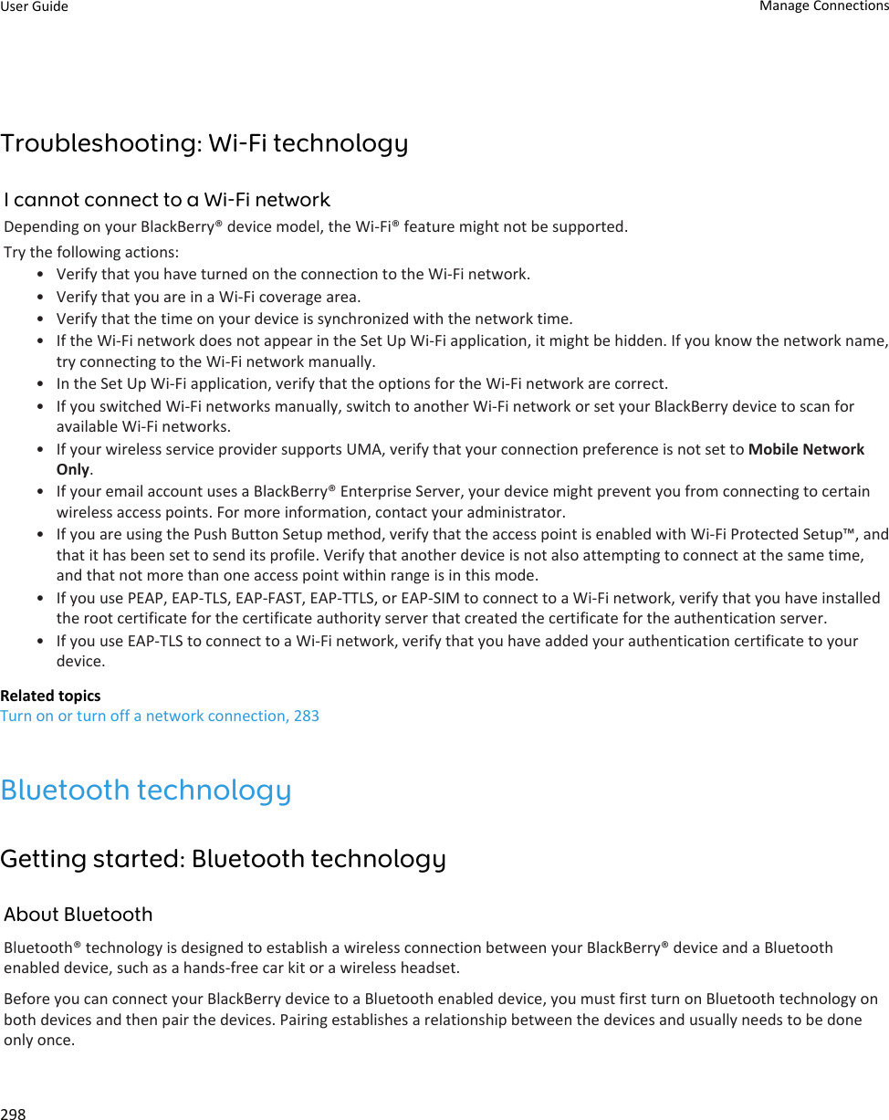 Troubleshooting: Wi-Fi technologyI cannot connect to a Wi-Fi networkDepending on your BlackBerry® device model, the Wi-Fi® feature might not be supported.Try the following actions:• Verify that you have turned on the connection to the Wi-Fi network.• Verify that you are in a Wi-Fi coverage area.• Verify that the time on your device is synchronized with the network time.• If the Wi-Fi network does not appear in the Set Up Wi-Fi application, it might be hidden. If you know the network name, try connecting to the Wi-Fi network manually.• In the Set Up Wi-Fi application, verify that the options for the Wi-Fi network are correct.• If you switched Wi-Fi networks manually, switch to another Wi-Fi network or set your BlackBerry device to scan for available Wi-Fi networks.• If your wireless service provider supports UMA, verify that your connection preference is not set to Mobile Network Only.• If your email account uses a BlackBerry® Enterprise Server, your device might prevent you from connecting to certain wireless access points. For more information, contact your administrator.• If you are using the Push Button Setup method, verify that the access point is enabled with Wi-Fi Protected Setup™, and that it has been set to send its profile. Verify that another device is not also attempting to connect at the same time, and that not more than one access point within range is in this mode.• If you use PEAP, EAP-TLS, EAP-FAST, EAP-TTLS, or EAP-SIM to connect to a Wi-Fi network, verify that you have installed the root certificate for the certificate authority server that created the certificate for the authentication server.• If you use EAP-TLS to connect to a Wi-Fi network, verify that you have added your authentication certificate to your device.Related topicsTurn on or turn off a network connection, 283Bluetooth technologyGetting started: Bluetooth technologyAbout BluetoothBluetooth® technology is designed to establish a wireless connection between your BlackBerry® device and a Bluetooth enabled device, such as a hands-free car kit or a wireless headset.Before you can connect your BlackBerry device to a Bluetooth enabled device, you must first turn on Bluetooth technology on both devices and then pair the devices. Pairing establishes a relationship between the devices and usually needs to be done only once.User Guide Manage Connections298