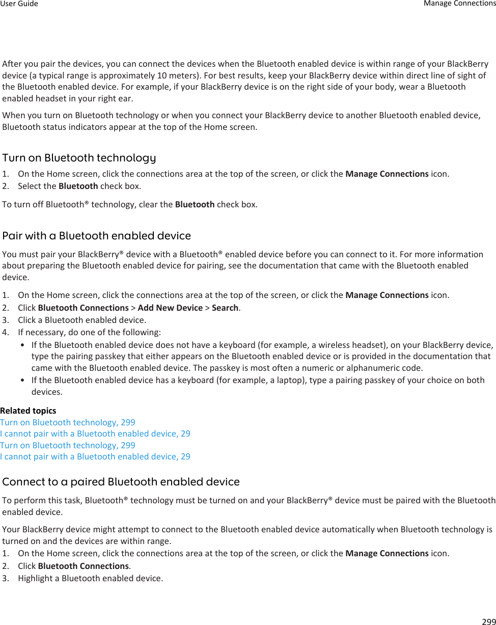 After you pair the devices, you can connect the devices when the Bluetooth enabled device is within range of your BlackBerry device (a typical range is approximately 10 meters). For best results, keep your BlackBerry device within direct line of sight of the Bluetooth enabled device. For example, if your BlackBerry device is on the right side of your body, wear a Bluetooth enabled headset in your right ear.When you turn on Bluetooth technology or when you connect your BlackBerry device to another Bluetooth enabled device, Bluetooth status indicators appear at the top of the Home screen.Turn on Bluetooth technology1. On the Home screen, click the connections area at the top of the screen, or click the Manage Connections icon.2. Select the Bluetooth check box.To turn off Bluetooth® technology, clear the Bluetooth check box.Pair with a Bluetooth enabled deviceYou must pair your BlackBerry® device with a Bluetooth® enabled device before you can connect to it. For more information about preparing the Bluetooth enabled device for pairing, see the documentation that came with the Bluetooth enabled device.1. On the Home screen, click the connections area at the top of the screen, or click the Manage Connections icon.2. Click Bluetooth Connections &gt; Add New Device &gt; Search.3. Click a Bluetooth enabled device.4. If necessary, do one of the following:• If the Bluetooth enabled device does not have a keyboard (for example, a wireless headset), on your BlackBerry device, type the pairing passkey that either appears on the Bluetooth enabled device or is provided in the documentation that came with the Bluetooth enabled device. The passkey is most often a numeric or alphanumeric code.• If the Bluetooth enabled device has a keyboard (for example, a laptop), type a pairing passkey of your choice on both devices.Related topicsTurn on Bluetooth technology, 299I cannot pair with a Bluetooth enabled device, 29Turn on Bluetooth technology, 299I cannot pair with a Bluetooth enabled device, 29Connect to a paired Bluetooth enabled deviceTo perform this task, Bluetooth® technology must be turned on and your BlackBerry® device must be paired with the Bluetooth enabled device.Your BlackBerry device might attempt to connect to the Bluetooth enabled device automatically when Bluetooth technology is turned on and the devices are within range.1. On the Home screen, click the connections area at the top of the screen, or click the Manage Connections icon.2. Click Bluetooth Connections.3. Highlight a Bluetooth enabled device.User Guide Manage Connections299