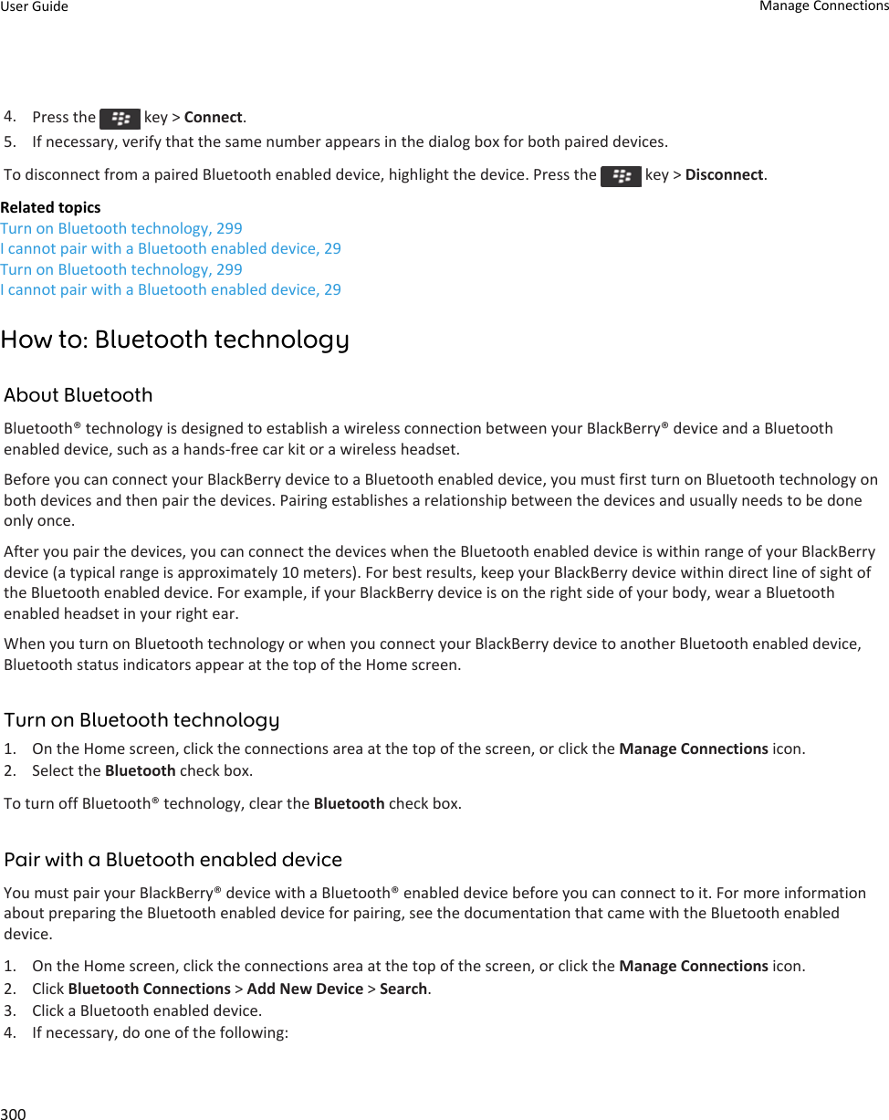 4. Press the   key &gt; Connect.5. If necessary, verify that the same number appears in the dialog box for both paired devices.To disconnect from a paired Bluetooth enabled device, highlight the device. Press the   key &gt; Disconnect.Related topicsTurn on Bluetooth technology, 299I cannot pair with a Bluetooth enabled device, 29Turn on Bluetooth technology, 299I cannot pair with a Bluetooth enabled device, 29How to: Bluetooth technologyAbout BluetoothBluetooth® technology is designed to establish a wireless connection between your BlackBerry® device and a Bluetooth enabled device, such as a hands-free car kit or a wireless headset.Before you can connect your BlackBerry device to a Bluetooth enabled device, you must first turn on Bluetooth technology on both devices and then pair the devices. Pairing establishes a relationship between the devices and usually needs to be done only once.After you pair the devices, you can connect the devices when the Bluetooth enabled device is within range of your BlackBerry device (a typical range is approximately 10 meters). For best results, keep your BlackBerry device within direct line of sight of the Bluetooth enabled device. For example, if your BlackBerry device is on the right side of your body, wear a Bluetooth enabled headset in your right ear.When you turn on Bluetooth technology or when you connect your BlackBerry device to another Bluetooth enabled device, Bluetooth status indicators appear at the top of the Home screen.Turn on Bluetooth technology1. On the Home screen, click the connections area at the top of the screen, or click the Manage Connections icon.2. Select the Bluetooth check box.To turn off Bluetooth® technology, clear the Bluetooth check box.Pair with a Bluetooth enabled deviceYou must pair your BlackBerry® device with a Bluetooth® enabled device before you can connect to it. For more information about preparing the Bluetooth enabled device for pairing, see the documentation that came with the Bluetooth enabled device.1. On the Home screen, click the connections area at the top of the screen, or click the Manage Connections icon.2. Click Bluetooth Connections &gt; Add New Device &gt; Search.3. Click a Bluetooth enabled device.4. If necessary, do one of the following:User Guide Manage Connections300