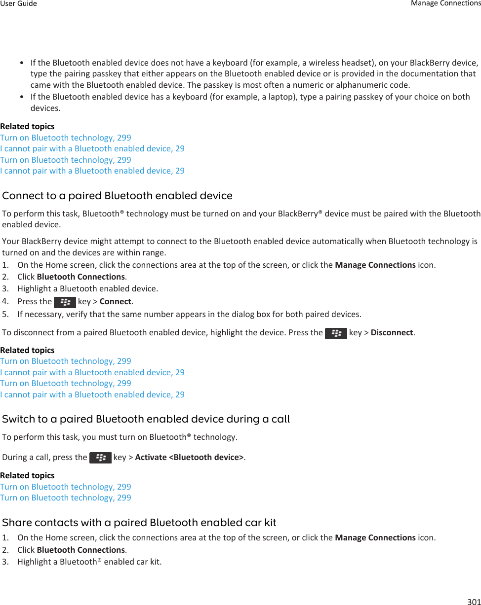 • If the Bluetooth enabled device does not have a keyboard (for example, a wireless headset), on your BlackBerry device, type the pairing passkey that either appears on the Bluetooth enabled device or is provided in the documentation that came with the Bluetooth enabled device. The passkey is most often a numeric or alphanumeric code.• If the Bluetooth enabled device has a keyboard (for example, a laptop), type a pairing passkey of your choice on both devices.Related topicsTurn on Bluetooth technology, 299I cannot pair with a Bluetooth enabled device, 29Turn on Bluetooth technology, 299I cannot pair with a Bluetooth enabled device, 29Connect to a paired Bluetooth enabled deviceTo perform this task, Bluetooth® technology must be turned on and your BlackBerry® device must be paired with the Bluetooth enabled device.Your BlackBerry device might attempt to connect to the Bluetooth enabled device automatically when Bluetooth technology is turned on and the devices are within range.1. On the Home screen, click the connections area at the top of the screen, or click the Manage Connections icon.2. Click Bluetooth Connections.3. Highlight a Bluetooth enabled device.4. Press the   key &gt; Connect.5. If necessary, verify that the same number appears in the dialog box for both paired devices.To disconnect from a paired Bluetooth enabled device, highlight the device. Press the   key &gt; Disconnect.Related topicsTurn on Bluetooth technology, 299I cannot pair with a Bluetooth enabled device, 29Turn on Bluetooth technology, 299I cannot pair with a Bluetooth enabled device, 29Switch to a paired Bluetooth enabled device during a callTo perform this task, you must turn on Bluetooth® technology.During a call, press the   key &gt; Activate &lt;Bluetooth device&gt;.Related topicsTurn on Bluetooth technology, 299Turn on Bluetooth technology, 299Share contacts with a paired Bluetooth enabled car kit1. On the Home screen, click the connections area at the top of the screen, or click the Manage Connections icon.2. Click Bluetooth Connections.3. Highlight a Bluetooth® enabled car kit.User Guide Manage Connections301