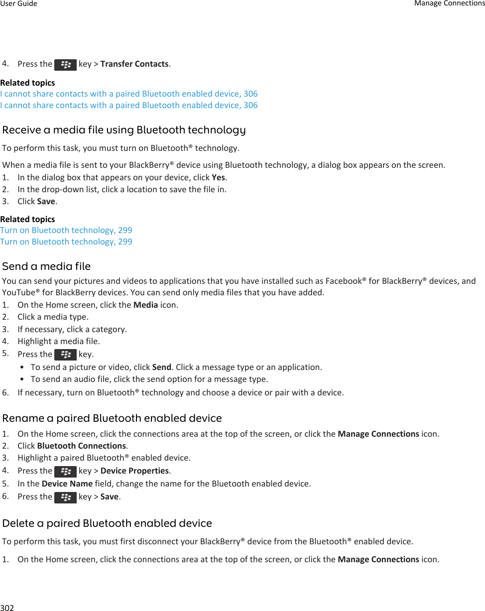 4. Press the   key &gt; Transfer Contacts.Related topicsI cannot share contacts with a paired Bluetooth enabled device, 306I cannot share contacts with a paired Bluetooth enabled device, 306Receive a media file using Bluetooth technologyTo perform this task, you must turn on Bluetooth® technology.When a media file is sent to your BlackBerry® device using Bluetooth technology, a dialog box appears on the screen.1. In the dialog box that appears on your device, click Yes.2. In the drop-down list, click a location to save the file in.3. Click Save.Related topicsTurn on Bluetooth technology, 299Turn on Bluetooth technology, 299Send a media fileYou can send your pictures and videos to applications that you have installed such as Facebook® for BlackBerry® devices, and YouTube® for BlackBerry devices. You can send only media files that you have added.1. On the Home screen, click the Media icon.2. Click a media type.3. If necessary, click a category.4. Highlight a media file.5. Press the   key.• To send a picture or video, click Send. Click a message type or an application.• To send an audio file, click the send option for a message type.6. If necessary, turn on Bluetooth® technology and choose a device or pair with a device.Rename a paired Bluetooth enabled device1. On the Home screen, click the connections area at the top of the screen, or click the Manage Connections icon.2. Click Bluetooth Connections.3. Highlight a paired Bluetooth® enabled device.4. Press the   key &gt; Device Properties.5. In the Device Name field, change the name for the Bluetooth enabled device.6. Press the   key &gt; Save.Delete a paired Bluetooth enabled deviceTo perform this task, you must first disconnect your BlackBerry® device from the Bluetooth® enabled device.1. On the Home screen, click the connections area at the top of the screen, or click the Manage Connections icon.User Guide Manage Connections302