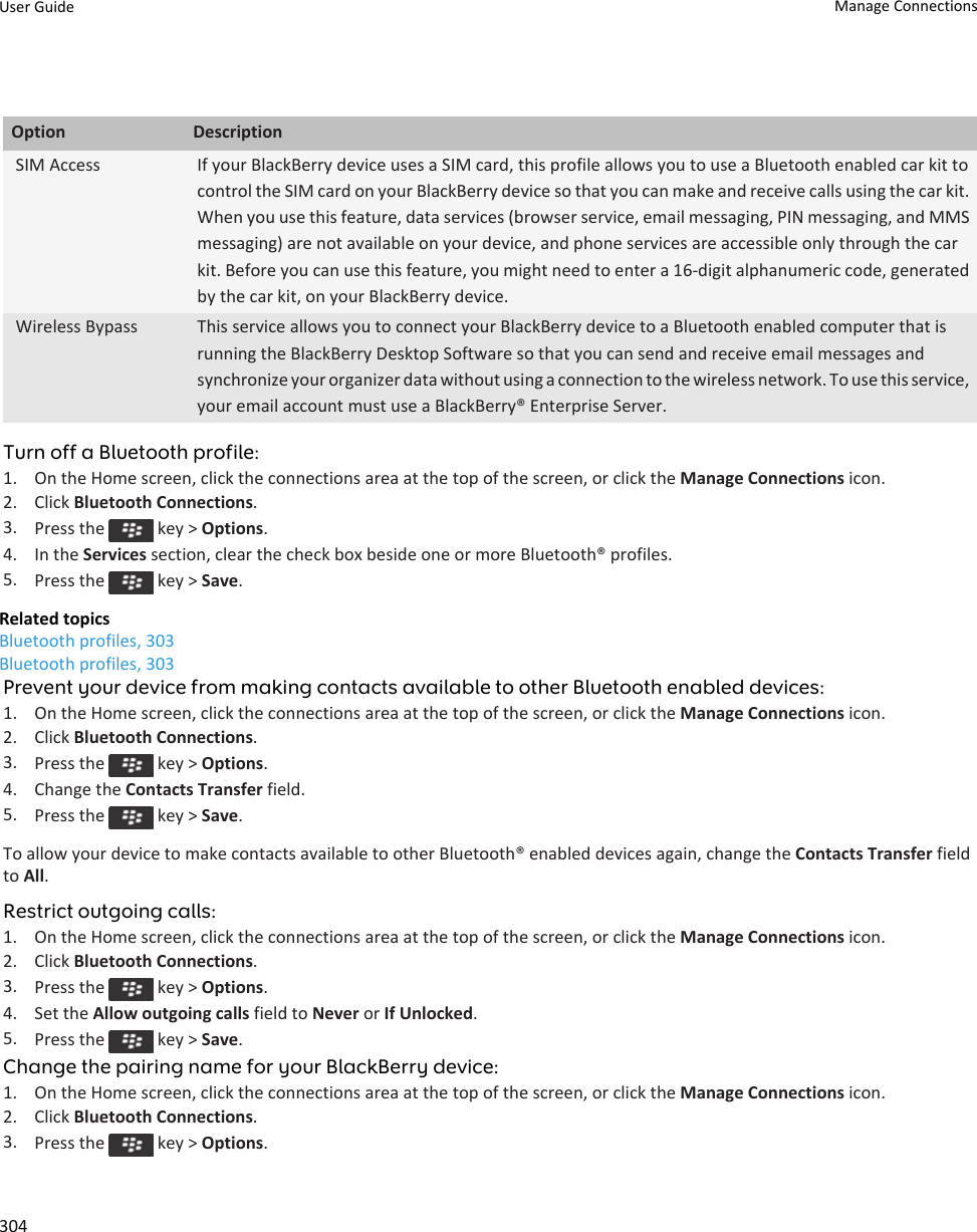 Option DescriptionSIM Access If your BlackBerry device uses a SIM card, this profile allows you to use a Bluetooth enabled car kit to control the SIM card on your BlackBerry device so that you can make and receive calls using the car kit. When you use this feature, data services (browser service, email messaging, PIN messaging, and MMS messaging) are not available on your device, and phone services are accessible only through the car kit. Before you can use this feature, you might need to enter a 16-digit alphanumeric code, generated by the car kit, on your BlackBerry device.Wireless Bypass This service allows you to connect your BlackBerry device to a Bluetooth enabled computer that is running the BlackBerry Desktop Software so that you can send and receive email messages and synchronize your organizer data without using a connection to the wireless network. To use this service, your email account must use a BlackBerry® Enterprise Server.Turn off a Bluetooth profile:1. On the Home screen, click the connections area at the top of the screen, or click the Manage Connections icon.2. Click Bluetooth Connections.3. Press the   key &gt; Options.4. In the Services section, clear the check box beside one or more Bluetooth® profiles.5. Press the   key &gt; Save.Related topicsBluetooth profiles, 303Bluetooth profiles, 303Prevent your device from making contacts available to other Bluetooth enabled devices:1. On the Home screen, click the connections area at the top of the screen, or click the Manage Connections icon.2. Click Bluetooth Connections.3. Press the   key &gt; Options.4. Change the Contacts Transfer field.5. Press the   key &gt; Save.To allow your device to make contacts available to other Bluetooth® enabled devices again, change the Contacts Transfer field to All.Restrict outgoing calls:1. On the Home screen, click the connections area at the top of the screen, or click the Manage Connections icon.2. Click Bluetooth Connections.3. Press the   key &gt; Options.4. Set the Allow outgoing calls field to Never or If Unlocked.5. Press the   key &gt; Save.Change the pairing name for your BlackBerry device:1. On the Home screen, click the connections area at the top of the screen, or click the Manage Connections icon.2. Click Bluetooth Connections.3. Press the   key &gt; Options.User Guide Manage Connections304