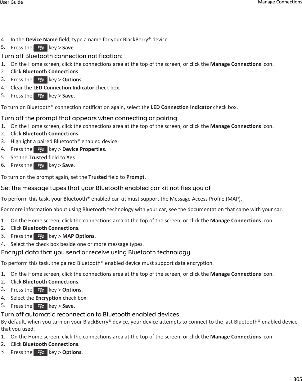 4. In the Device Name field, type a name for your BlackBerry® device.5. Press the   key &gt; Save.Turn off Bluetooth connection notification:1. On the Home screen, click the connections area at the top of the screen, or click the Manage Connections icon.2. Click Bluetooth Connections.3. Press the   key &gt; Options.4. Clear the LED Connection Indicator check box.5. Press the   key &gt; Save.To turn on Bluetooth® connection notification again, select the LED Connection Indicator check box.Turn off the prompt that appears when connecting or pairing:1. On the Home screen, click the connections area at the top of the screen, or click the Manage Connections icon.2. Click Bluetooth Connections.3. Highlight a paired Bluetooth® enabled device.4. Press the   key &gt; Device Properties.5. Set the Trusted field to Yes.6. Press the   key &gt; Save.To turn on the prompt again, set the Trusted field to Prompt.Set the message types that your Bluetooth enabled car kit notifies you of :To perform this task, your Bluetooth® enabled car kit must support the Message Access Profile (MAP).For more information about using Bluetooth technology with your car, see the documentation that came with your car.1. On the Home screen, click the connections area at the top of the screen, or click the Manage Connections icon.2. Click Bluetooth Connections.3. Press the   key &gt; MAP Options.4. Select the check box beside one or more message types.Encrypt data that you send or receive using Bluetooth technology:To perform this task, the paired Bluetooth® enabled device must support data encryption.1. On the Home screen, click the connections area at the top of the screen, or click the Manage Connections icon.2. Click Bluetooth Connections.3. Press the   key &gt; Options.4. Select the Encryption check box.5. Press the   key &gt; Save.Turn off automatic reconnection to Bluetooth enabled devices:By default, when you turn on your BlackBerry® device, your device attempts to connect to the last Bluetooth® enabled device that you used.1. On the Home screen, click the connections area at the top of the screen, or click the Manage Connections icon.2. Click Bluetooth Connections.3. Press the   key &gt; Options.User Guide Manage Connections305