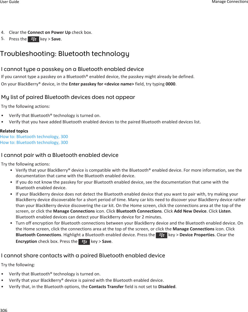 4. Clear the Connect on Power Up check box.5. Press the   key &gt; Save.Troubleshooting: Bluetooth technologyI cannot type a passkey on a Bluetooth enabled deviceIf you cannot type a passkey on a Bluetooth® enabled device, the passkey might already be defined.On your BlackBerry® device, in the Enter passkey for &lt;device name&gt; field, try typing 0000.My list of paired Bluetooth devices does not appearTry the following actions:• Verify that Bluetooth® technology is turned on.• Verify that you have added Bluetooth enabled devices to the paired Bluetooth enabled devices list.Related topicsHow to: Bluetooth technology, 300How to: Bluetooth technology, 300I cannot pair with a Bluetooth enabled deviceTry the following actions:• Verify that your BlackBerry® device is compatible with the Bluetooth® enabled device. For more information, see the documentation that came with the Bluetooth enabled device.• If you do not know the passkey for your Bluetooth enabled device, see the documentation that came with the Bluetooth enabled device.• If your BlackBerry device does not detect the Bluetooth enabled device that you want to pair with, try making your BlackBerry device discoverable for a short period of time. Many car kits need to discover your BlackBerry device rather than your BlackBerry device discovering the car kit. On the Home screen, click the connections area at the top of the screen, or click the Manage Connections icon. Click Bluetooth Connections. Click Add New Device. Click Listen. Bluetooth enabled devices can detect your BlackBerry device for 2 minutes.• Turn off encryption for Bluetooth connections between your BlackBerry device and the Bluetooth enabled device. On the Home screen, click the connections area at the top of the screen, or click the Manage Connections icon. Click Bluetooth Connections. Highlight a Bluetooth enabled device. Press the   key &gt; Device Properties. Clear the Encryption check box. Press the   key &gt; Save.I cannot share contacts with a paired Bluetooth enabled deviceTry the following:• Verify that Bluetooth® technology is turned on.• Verify that your BlackBerry® device is paired with the Bluetooth enabled device.• Verify that, in the Bluetooth options, the Contacts Transfer field is not set to Disabled.User Guide Manage Connections306