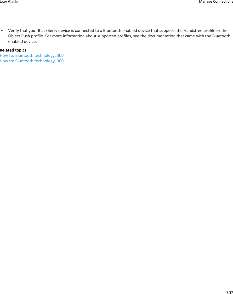 • Verify that your BlackBerry device is connected to a Bluetooth enabled device that supports the Handsfree profile or the Object Push profile. For more information about supported profiles, see the documentation that came with the Bluetooth enabled device.Related topicsHow to: Bluetooth technology, 300How to: Bluetooth technology, 300User Guide Manage Connections307