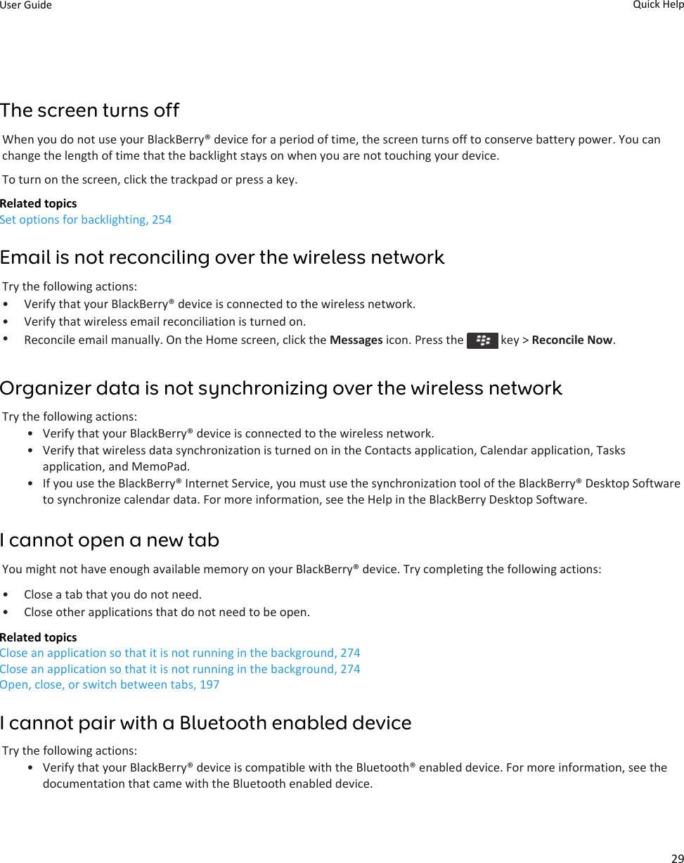 The screen turns offWhen you do not use your BlackBerry® device for a period of time, the screen turns off to conserve battery power. You can change the length of time that the backlight stays on when you are not touching your device.To turn on the screen, click the trackpad or press a key.Related topicsSet options for backlighting, 254Email is not reconciling over the wireless networkTry the following actions:• Verify that your BlackBerry® device is connected to the wireless network.• Verify that wireless email reconciliation is turned on.•Reconcile email manually. On the Home screen, click the Messages icon. Press the   key &gt; Reconcile Now.Organizer data is not synchronizing over the wireless networkTry the following actions:• Verify that your BlackBerry® device is connected to the wireless network.• Verify that wireless data synchronization is turned on in the Contacts application, Calendar application, Tasks application, and MemoPad.• If you use the BlackBerry® Internet Service, you must use the synchronization tool of the BlackBerry® Desktop Software to synchronize calendar data. For more information, see the Help in the BlackBerry Desktop Software.I cannot open a new tabYou might not have enough available memory on your BlackBerry® device. Try completing the following actions:• Close a tab that you do not need.• Close other applications that do not need to be open.Related topicsClose an application so that it is not running in the background, 274Close an application so that it is not running in the background, 274Open, close, or switch between tabs, 197I cannot pair with a Bluetooth enabled deviceTry the following actions:• Verify that your BlackBerry® device is compatible with the Bluetooth® enabled device. For more information, see the documentation that came with the Bluetooth enabled device.User Guide Quick Help29