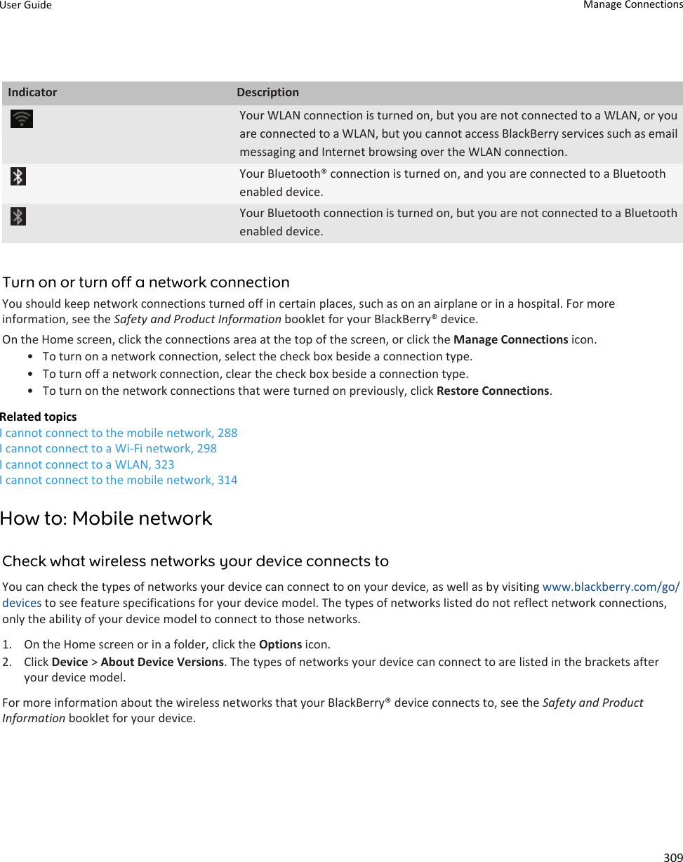 Indicator DescriptionYour WLAN connection is turned on, but you are not connected to a WLAN, or you are connected to a WLAN, but you cannot access BlackBerry services such as email messaging and Internet browsing over the WLAN connection.Your Bluetooth® connection is turned on, and you are connected to a Bluetooth enabled device.Your Bluetooth connection is turned on, but you are not connected to a Bluetooth enabled device.Turn on or turn off a network connectionYou should keep network connections turned off in certain places, such as on an airplane or in a hospital. For more information, see the Safety and Product Information booklet for your BlackBerry® device.On the Home screen, click the connections area at the top of the screen, or click the Manage Connections icon.• To turn on a network connection, select the check box beside a connection type.• To turn off a network connection, clear the check box beside a connection type.• To turn on the network connections that were turned on previously, click Restore Connections.Related topicsI cannot connect to the mobile network, 288I cannot connect to a Wi-Fi network, 298I cannot connect to a WLAN, 323I cannot connect to the mobile network, 314How to: Mobile networkCheck what wireless networks your device connects toYou can check the types of networks your device can connect to on your device, as well as by visiting www.blackberry.com/go/devices to see feature specifications for your device model. The types of networks listed do not reflect network connections, only the ability of your device model to connect to those networks.1. On the Home screen or in a folder, click the Options icon.2. Click Device &gt; About Device Versions. The types of networks your device can connect to are listed in the brackets after your device model.For more information about the wireless networks that your BlackBerry® device connects to, see the Safety and Product Information booklet for your device.User Guide Manage Connections309