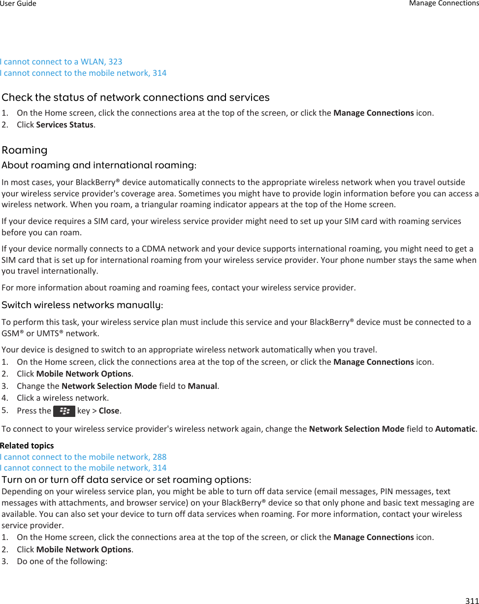 I cannot connect to a WLAN, 323I cannot connect to the mobile network, 314Check the status of network connections and services1. On the Home screen, click the connections area at the top of the screen, or click the Manage Connections icon.2. Click Services Status.RoamingAbout roaming and international roaming:In most cases, your BlackBerry® device automatically connects to the appropriate wireless network when you travel outside your wireless service provider&apos;s coverage area. Sometimes you might have to provide login information before you can access a wireless network. When you roam, a triangular roaming indicator appears at the top of the Home screen.If your device requires a SIM card, your wireless service provider might need to set up your SIM card with roaming services before you can roam.If your device normally connects to a CDMA network and your device supports international roaming, you might need to get a SIM card that is set up for international roaming from your wireless service provider. Your phone number stays the same when you travel internationally.For more information about roaming and roaming fees, contact your wireless service provider.Switch wireless networks manually:To perform this task, your wireless service plan must include this service and your BlackBerry® device must be connected to a GSM® or UMTS® network.Your device is designed to switch to an appropriate wireless network automatically when you travel.1. On the Home screen, click the connections area at the top of the screen, or click the Manage Connections icon.2. Click Mobile Network Options.3. Change the Network Selection Mode field to Manual.4. Click a wireless network.5. Press the   key &gt; Close.To connect to your wireless service provider&apos;s wireless network again, change the Network Selection Mode field to Automatic.Related topicsI cannot connect to the mobile network, 288I cannot connect to the mobile network, 314Turn on or turn off data service or set roaming options:Depending on your wireless service plan, you might be able to turn off data service (email messages, PIN messages, text messages with attachments, and browser service) on your BlackBerry® device so that only phone and basic text messaging are available. You can also set your device to turn off data services when roaming. For more information, contact your wireless service provider.1. On the Home screen, click the connections area at the top of the screen, or click the Manage Connections icon.2. Click Mobile Network Options.3. Do one of the following:User Guide Manage Connections311