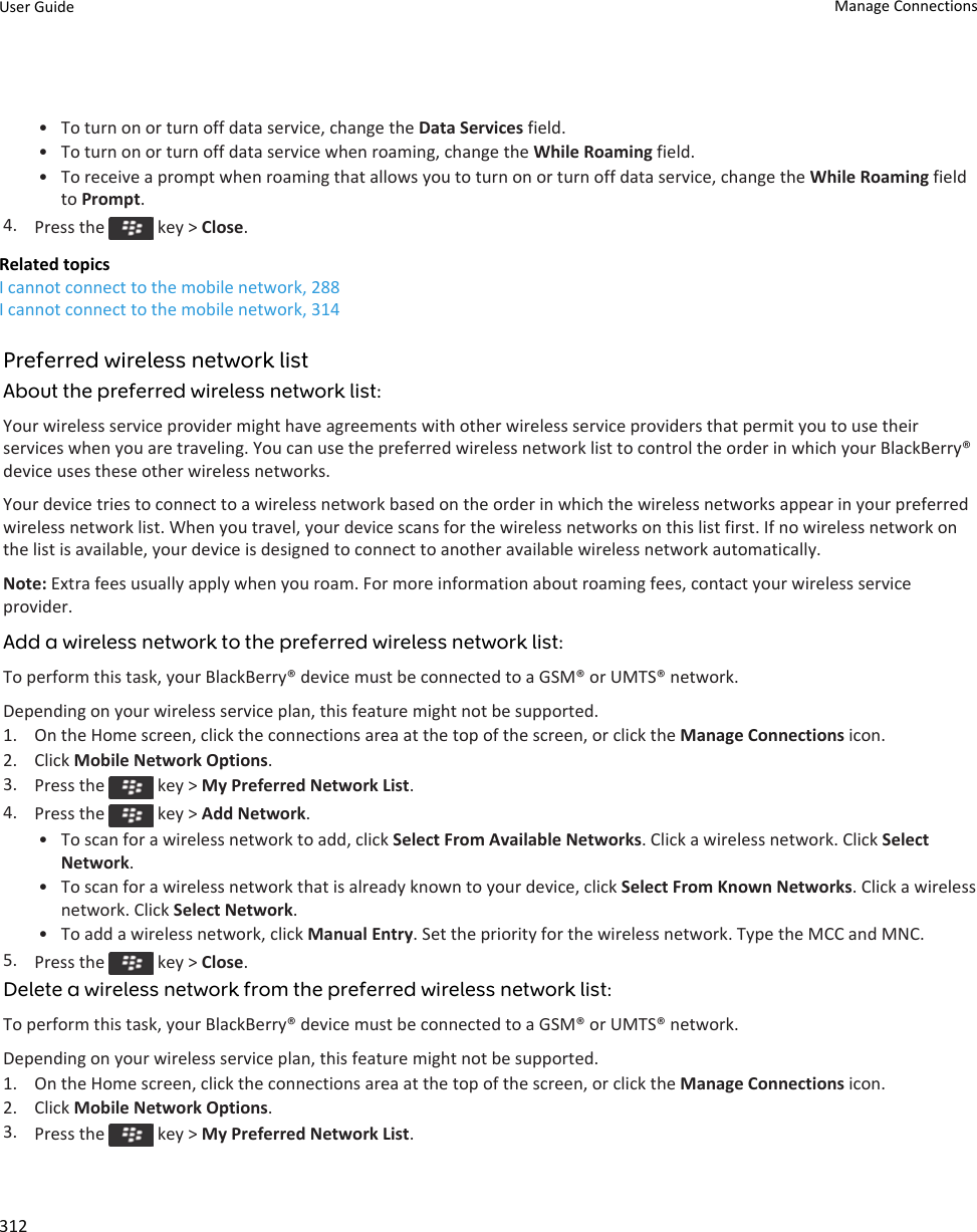 • To turn on or turn off data service, change the Data Services field.• To turn on or turn off data service when roaming, change the While Roaming field.• To receive a prompt when roaming that allows you to turn on or turn off data service, change the While Roaming field to Prompt.4. Press the   key &gt; Close.Related topicsI cannot connect to the mobile network, 288I cannot connect to the mobile network, 314Preferred wireless network listAbout the preferred wireless network list:Your wireless service provider might have agreements with other wireless service providers that permit you to use their services when you are traveling. You can use the preferred wireless network list to control the order in which your BlackBerry® device uses these other wireless networks.Your device tries to connect to a wireless network based on the order in which the wireless networks appear in your preferred wireless network list. When you travel, your device scans for the wireless networks on this list first. If no wireless network on the list is available, your device is designed to connect to another available wireless network automatically.Note: Extra fees usually apply when you roam. For more information about roaming fees, contact your wireless service provider.Add a wireless network to the preferred wireless network list:To perform this task, your BlackBerry® device must be connected to a GSM® or UMTS® network.Depending on your wireless service plan, this feature might not be supported.1. On the Home screen, click the connections area at the top of the screen, or click the Manage Connections icon.2. Click Mobile Network Options.3. Press the   key &gt; My Preferred Network List.4. Press the   key &gt; Add Network.• To scan for a wireless network to add, click Select From Available Networks. Click a wireless network. Click Select Network.• To scan for a wireless network that is already known to your device, click Select From Known Networks. Click a wireless network. Click Select Network.• To add a wireless network, click Manual Entry. Set the priority for the wireless network. Type the MCC and MNC.5. Press the   key &gt; Close.Delete a wireless network from the preferred wireless network list:To perform this task, your BlackBerry® device must be connected to a GSM® or UMTS® network.Depending on your wireless service plan, this feature might not be supported.1. On the Home screen, click the connections area at the top of the screen, or click the Manage Connections icon.2. Click Mobile Network Options.3. Press the   key &gt; My Preferred Network List.User Guide Manage Connections312
