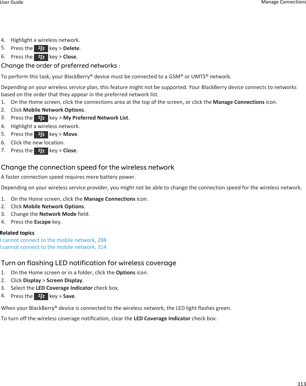 4. Highlight a wireless network.5. Press the   key &gt; Delete.6. Press the   key &gt; Close.Change the order of preferred networks :To perform this task, your BlackBerry® device must be connected to a GSM® or UMTS® network.Depending on your wireless service plan, this feature might not be supported. Your BlackBerry device connects to networks based on the order that they appear in the preferred network list.1. On the Home screen, click the connections area at the top of the screen, or click the Manage Connections icon.2. Click Mobile Network Options.3. Press the   key &gt; My Preferred Network List.4. Highlight a wireless network.5. Press the   key &gt; Move.6. Click the new location.7. Press the   key &gt; Close.Change the connection speed for the wireless networkA faster connection speed requires more battery power.Depending on your wireless service provider, you might not be able to change the connection speed for the wireless network.1. On the Home screen, click the Manage Connections icon.2. Click Mobile Network Options.3. Change the Network Mode field.4. Press the Escape key.Related topicsI cannot connect to the mobile network, 288I cannot connect to the mobile network, 314Turn on flashing LED notification for wireless coverage1. On the Home screen or in a folder, click the Options icon.2. Click Display &gt; Screen Display.3. Select the LED Coverage Indicator check box.4. Press the   key &gt; Save.When your BlackBerry® device is connected to the wireless network, the LED light flashes green.To turn off the wireless coverage notification, clear the LED Coverage Indicator check box.User Guide Manage Connections313