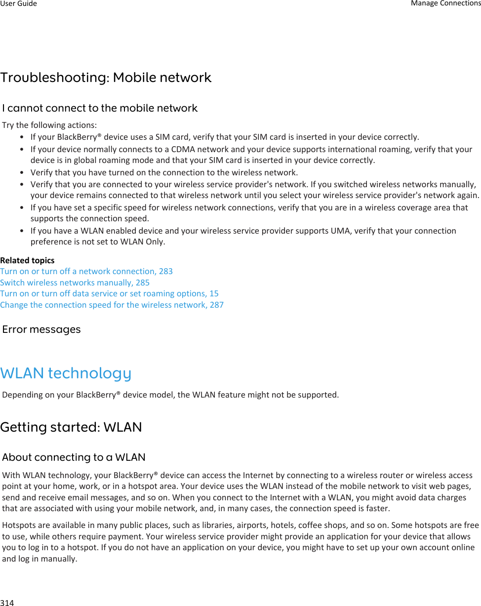 Troubleshooting: Mobile networkI cannot connect to the mobile networkTry the following actions:• If your BlackBerry® device uses a SIM card, verify that your SIM card is inserted in your device correctly.• If your device normally connects to a CDMA network and your device supports international roaming, verify that your device is in global roaming mode and that your SIM card is inserted in your device correctly.• Verify that you have turned on the connection to the wireless network.• Verify that you are connected to your wireless service provider&apos;s network. If you switched wireless networks manually, your device remains connected to that wireless network until you select your wireless service provider&apos;s network again.• If you have set a specific speed for wireless network connections, verify that you are in a wireless coverage area that supports the connection speed.• If you have a WLAN enabled device and your wireless service provider supports UMA, verify that your connection preference is not set to WLAN Only.Related topicsTurn on or turn off a network connection, 283Switch wireless networks manually, 285Turn on or turn off data service or set roaming options, 15Change the connection speed for the wireless network, 287Error messagesWLAN technologyDepending on your BlackBerry® device model, the WLAN feature might not be supported.Getting started: WLANAbout connecting to a WLANWith WLAN technology, your BlackBerry® device can access the Internet by connecting to a wireless router or wireless access point at your home, work, or in a hotspot area. Your device uses the WLAN instead of the mobile network to visit web pages, send and receive email messages, and so on. When you connect to the Internet with a WLAN, you might avoid data charges that are associated with using your mobile network, and, in many cases, the connection speed is faster.Hotspots are available in many public places, such as libraries, airports, hotels, coffee shops, and so on. Some hotspots are free to use, while others require payment. Your wireless service provider might provide an application for your device that allows you to log in to a hotspot. If you do not have an application on your device, you might have to set up your own account online and log in manually.User Guide Manage Connections314