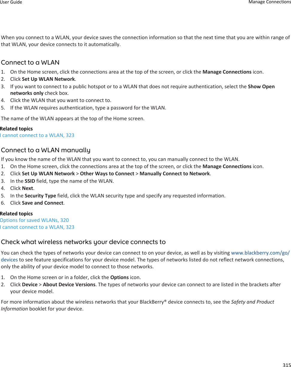 When you connect to a WLAN, your device saves the connection information so that the next time that you are within range of that WLAN, your device connects to it automatically.Connect to a WLAN1. On the Home screen, click the connections area at the top of the screen, or click the Manage Connections icon.2. Click Set Up WLAN Network.3. If you want to connect to a public hotspot or to a WLAN that does not require authentication, select the Show Open networks only check box.4. Click the WLAN that you want to connect to.5. If the WLAN requires authentication, type a password for the WLAN.The name of the WLAN appears at the top of the Home screen.Related topicsI cannot connect to a WLAN, 323Connect to a WLAN manuallyIf you know the name of the WLAN that you want to connect to, you can manually connect to the WLAN.1. On the Home screen, click the connections area at the top of the screen, or click the Manage Connections icon.2. Click Set Up WLAN Network &gt; Other Ways to Connect &gt; Manually Connect to Network.3. In the SSID field, type the name of the WLAN.4. Click Next.5. In the Security Type field, click the WLAN security type and specify any requested information.6. Click Save and Connect.Related topicsOptions for saved WLANs, 320I cannot connect to a WLAN, 323Check what wireless networks your device connects toYou can check the types of networks your device can connect to on your device, as well as by visiting www.blackberry.com/go/devices to see feature specifications for your device model. The types of networks listed do not reflect network connections, only the ability of your device model to connect to those networks.1. On the Home screen or in a folder, click the Options icon.2. Click Device &gt; About Device Versions. The types of networks your device can connect to are listed in the brackets after your device model.For more information about the wireless networks that your BlackBerry® device connects to, see the Safety and Product Information booklet for your device.User Guide Manage Connections315