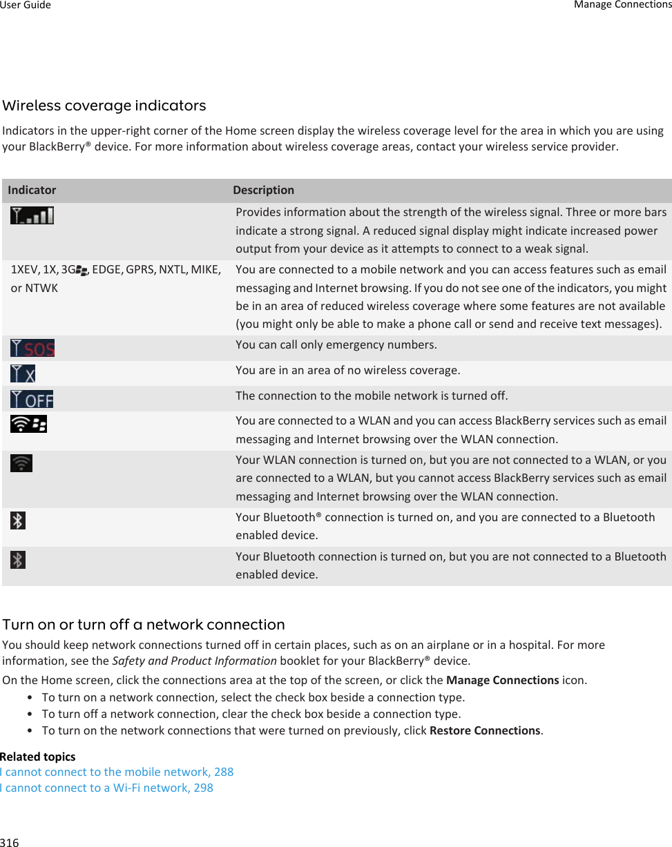 Wireless coverage indicatorsIndicators in the upper-right corner of the Home screen display the wireless coverage level for the area in which you are using your BlackBerry® device. For more information about wireless coverage areas, contact your wireless service provider.Indicator DescriptionProvides information about the strength of the wireless signal. Three or more bars indicate a strong signal. A reduced signal display might indicate increased power output from your device as it attempts to connect to a weak signal.1XEV, 1X, 3G , EDGE, GPRS, NXTL, MIKE, or NTWKYou are connected to a mobile network and you can access features such as email messaging and Internet browsing. If you do not see one of the indicators, you might be in an area of reduced wireless coverage where some features are not available (you might only be able to make a phone call or send and receive text messages).You can call only emergency numbers.You are in an area of no wireless coverage.The connection to the mobile network is turned off.You are connected to a WLAN and you can access BlackBerry services such as email messaging and Internet browsing over the WLAN connection.Your WLAN connection is turned on, but you are not connected to a WLAN, or you are connected to a WLAN, but you cannot access BlackBerry services such as email messaging and Internet browsing over the WLAN connection.Your Bluetooth® connection is turned on, and you are connected to a Bluetooth enabled device.Your Bluetooth connection is turned on, but you are not connected to a Bluetooth enabled device.Turn on or turn off a network connectionYou should keep network connections turned off in certain places, such as on an airplane or in a hospital. For more information, see the Safety and Product Information booklet for your BlackBerry® device.On the Home screen, click the connections area at the top of the screen, or click the Manage Connections icon.• To turn on a network connection, select the check box beside a connection type.• To turn off a network connection, clear the check box beside a connection type.• To turn on the network connections that were turned on previously, click Restore Connections.Related topicsI cannot connect to the mobile network, 288I cannot connect to a Wi-Fi network, 298User Guide Manage Connections316