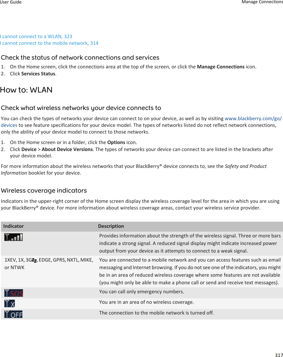 I cannot connect to a WLAN, 323I cannot connect to the mobile network, 314Check the status of network connections and services1. On the Home screen, click the connections area at the top of the screen, or click the Manage Connections icon.2. Click Services Status.How to: WLANCheck what wireless networks your device connects toYou can check the types of networks your device can connect to on your device, as well as by visiting www.blackberry.com/go/devices to see feature specifications for your device model. The types of networks listed do not reflect network connections, only the ability of your device model to connect to those networks.1. On the Home screen or in a folder, click the Options icon.2. Click Device &gt; About Device Versions. The types of networks your device can connect to are listed in the brackets after your device model.For more information about the wireless networks that your BlackBerry® device connects to, see the Safety and Product Information booklet for your device.Wireless coverage indicatorsIndicators in the upper-right corner of the Home screen display the wireless coverage level for the area in which you are using your BlackBerry® device. For more information about wireless coverage areas, contact your wireless service provider.Indicator DescriptionProvides information about the strength of the wireless signal. Three or more bars indicate a strong signal. A reduced signal display might indicate increased power output from your device as it attempts to connect to a weak signal.1XEV, 1X, 3G , EDGE, GPRS, NXTL, MIKE, or NTWKYou are connected to a mobile network and you can access features such as email messaging and Internet browsing. If you do not see one of the indicators, you might be in an area of reduced wireless coverage where some features are not available (you might only be able to make a phone call or send and receive text messages).You can call only emergency numbers.You are in an area of no wireless coverage.The connection to the mobile network is turned off.User Guide Manage Connections317