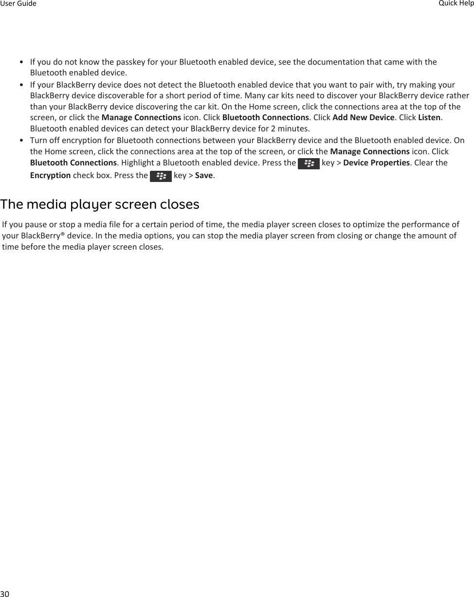 • If you do not know the passkey for your Bluetooth enabled device, see the documentation that came with the Bluetooth enabled device.• If your BlackBerry device does not detect the Bluetooth enabled device that you want to pair with, try making your BlackBerry device discoverable for a short period of time. Many car kits need to discover your BlackBerry device rather than your BlackBerry device discovering the car kit. On the Home screen, click the connections area at the top of the screen, or click the Manage Connections icon. Click Bluetooth Connections. Click Add New Device. Click Listen. Bluetooth enabled devices can detect your BlackBerry device for 2 minutes.• Turn off encryption for Bluetooth connections between your BlackBerry device and the Bluetooth enabled device. On the Home screen, click the connections area at the top of the screen, or click the Manage Connections icon. Click Bluetooth Connections. Highlight a Bluetooth enabled device. Press the   key &gt; Device Properties. Clear the Encryption check box. Press the   key &gt; Save.The media player screen closesIf you pause or stop a media file for a certain period of time, the media player screen closes to optimize the performance of your BlackBerry® device. In the media options, you can stop the media player screen from closing or change the amount of time before the media player screen closes.User Guide Quick Help30