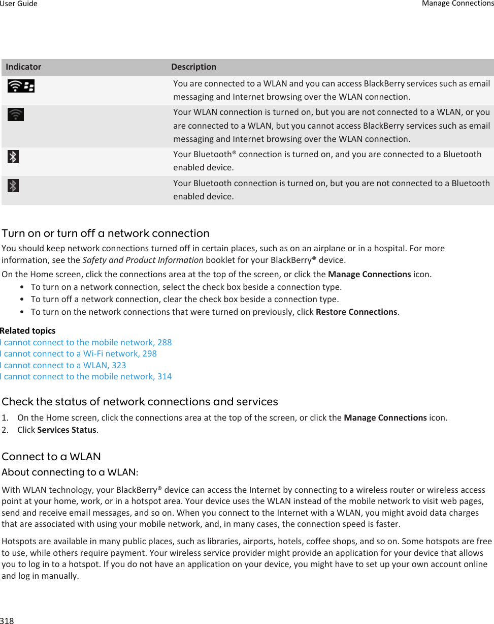 Indicator DescriptionYou are connected to a WLAN and you can access BlackBerry services such as email messaging and Internet browsing over the WLAN connection.Your WLAN connection is turned on, but you are not connected to a WLAN, or you are connected to a WLAN, but you cannot access BlackBerry services such as email messaging and Internet browsing over the WLAN connection.Your Bluetooth® connection is turned on, and you are connected to a Bluetooth enabled device.Your Bluetooth connection is turned on, but you are not connected to a Bluetooth enabled device.Turn on or turn off a network connectionYou should keep network connections turned off in certain places, such as on an airplane or in a hospital. For more information, see the Safety and Product Information booklet for your BlackBerry® device.On the Home screen, click the connections area at the top of the screen, or click the Manage Connections icon.• To turn on a network connection, select the check box beside a connection type.• To turn off a network connection, clear the check box beside a connection type.• To turn on the network connections that were turned on previously, click Restore Connections.Related topicsI cannot connect to the mobile network, 288I cannot connect to a Wi-Fi network, 298I cannot connect to a WLAN, 323I cannot connect to the mobile network, 314Check the status of network connections and services1. On the Home screen, click the connections area at the top of the screen, or click the Manage Connections icon.2. Click Services Status.Connect to a WLANAbout connecting to a WLAN:With WLAN technology, your BlackBerry® device can access the Internet by connecting to a wireless router or wireless access point at your home, work, or in a hotspot area. Your device uses the WLAN instead of the mobile network to visit web pages, send and receive email messages, and so on. When you connect to the Internet with a WLAN, you might avoid data charges that are associated with using your mobile network, and, in many cases, the connection speed is faster.Hotspots are available in many public places, such as libraries, airports, hotels, coffee shops, and so on. Some hotspots are free to use, while others require payment. Your wireless service provider might provide an application for your device that allows you to log in to a hotspot. If you do not have an application on your device, you might have to set up your own account online and log in manually.User Guide Manage Connections318