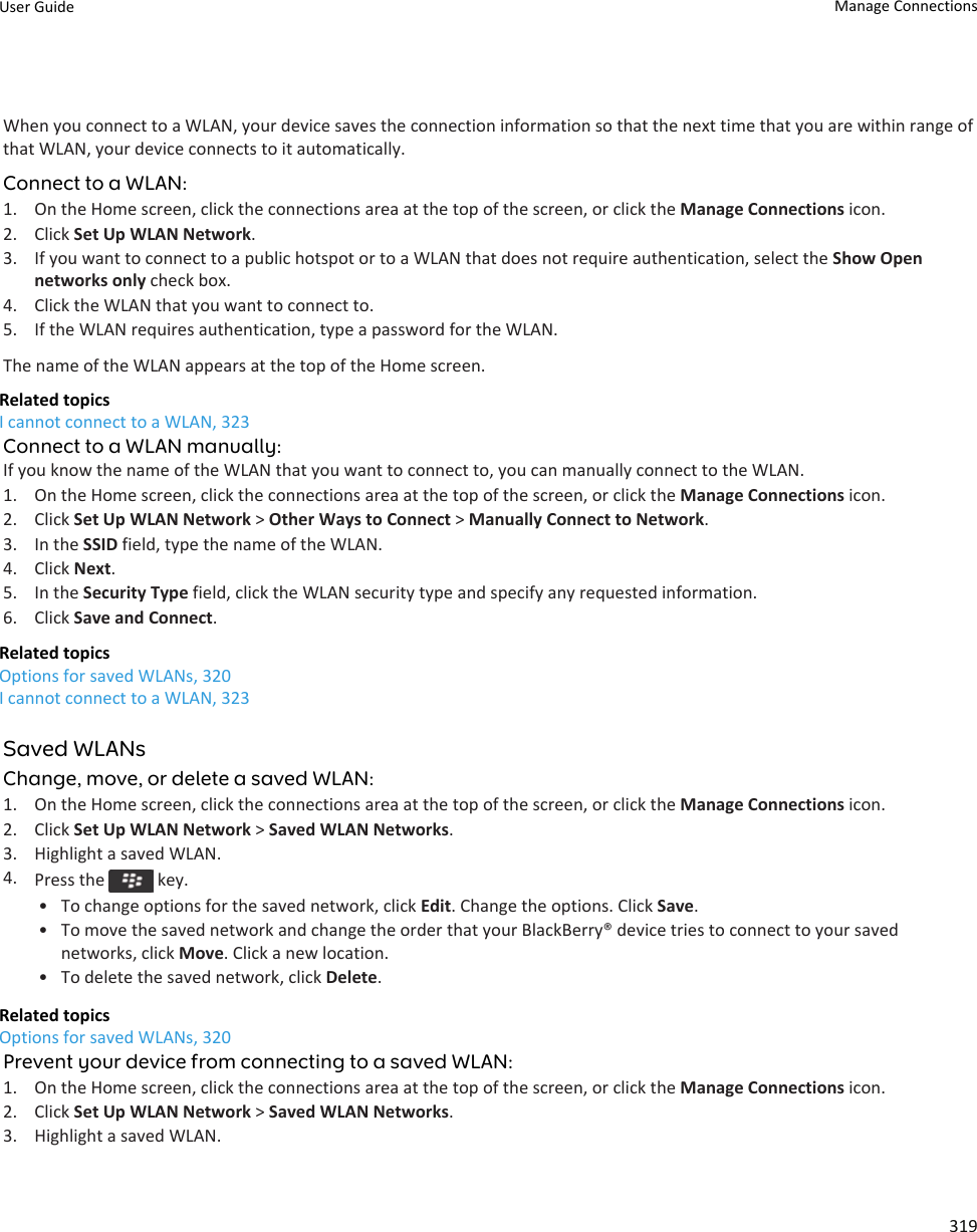 When you connect to a WLAN, your device saves the connection information so that the next time that you are within range of that WLAN, your device connects to it automatically.Connect to a WLAN:1. On the Home screen, click the connections area at the top of the screen, or click the Manage Connections icon.2. Click Set Up WLAN Network.3. If you want to connect to a public hotspot or to a WLAN that does not require authentication, select the Show Open networks only check box.4. Click the WLAN that you want to connect to.5. If the WLAN requires authentication, type a password for the WLAN.The name of the WLAN appears at the top of the Home screen.Related topicsI cannot connect to a WLAN, 323Connect to a WLAN manually:If you know the name of the WLAN that you want to connect to, you can manually connect to the WLAN.1. On the Home screen, click the connections area at the top of the screen, or click the Manage Connections icon.2. Click Set Up WLAN Network &gt; Other Ways to Connect &gt; Manually Connect to Network.3. In the SSID field, type the name of the WLAN.4. Click Next.5. In the Security Type field, click the WLAN security type and specify any requested information.6. Click Save and Connect.Related topicsOptions for saved WLANs, 320I cannot connect to a WLAN, 323Saved WLANsChange, move, or delete a saved WLAN:1. On the Home screen, click the connections area at the top of the screen, or click the Manage Connections icon.2. Click Set Up WLAN Network &gt; Saved WLAN Networks.3. Highlight a saved WLAN.4. Press the   key.• To change options for the saved network, click Edit. Change the options. Click Save.• To move the saved network and change the order that your BlackBerry® device tries to connect to your saved networks, click Move. Click a new location.• To delete the saved network, click Delete.Related topicsOptions for saved WLANs, 320Prevent your device from connecting to a saved WLAN:1. On the Home screen, click the connections area at the top of the screen, or click the Manage Connections icon.2. Click Set Up WLAN Network &gt; Saved WLAN Networks.3. Highlight a saved WLAN.User Guide Manage Connections319