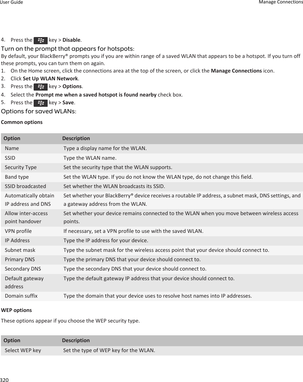 4. Press the   key &gt; Disable.Turn on the prompt that appears for hotspots:By default, your BlackBerry® prompts you if you are within range of a saved WLAN that appears to be a hotspot. If you turn off these prompts, you can turn them on again.1. On the Home screen, click the connections area at the top of the screen, or click the Manage Connections icon.2. Click Set Up WLAN Network.3. Press the   key &gt; Options.4. Select the Prompt me when a saved hotspot is found nearby check box.5. Press the   key &gt; Save.Options for saved WLANs:Common optionsOption DescriptionName Type a display name for the WLAN.SSID Type the WLAN name.Security Type Set the security type that the WLAN supports.Band type Set the WLAN type. If you do not know the WLAN type, do not change this field.SSID broadcasted Set whether the WLAN broadcasts its SSID.Automatically obtain IP address and DNSSet whether your BlackBerry® device receives a routable IP address, a subnet mask, DNS settings, and a gateway address from the WLAN.Allow inter-access point handoverSet whether your device remains connected to the WLAN when you move between wireless access points.VPN profile If necessary, set a VPN profile to use with the saved WLAN.IP Address Type the IP address for your device.Subnet mask Type the subnet mask for the wireless access point that your device should connect to.Primary DNS Type the primary DNS that your device should connect to.Secondary DNS Type the secondary DNS that your device should connect to.Default gateway addressType the default gateway IP address that your device should connect to.Domain suffix Type the domain that your device uses to resolve host names into IP addresses.WEP optionsThese options appear if you choose the WEP security type.Option DescriptionSelect WEP key Set the type of WEP key for the WLAN.User Guide Manage Connections320