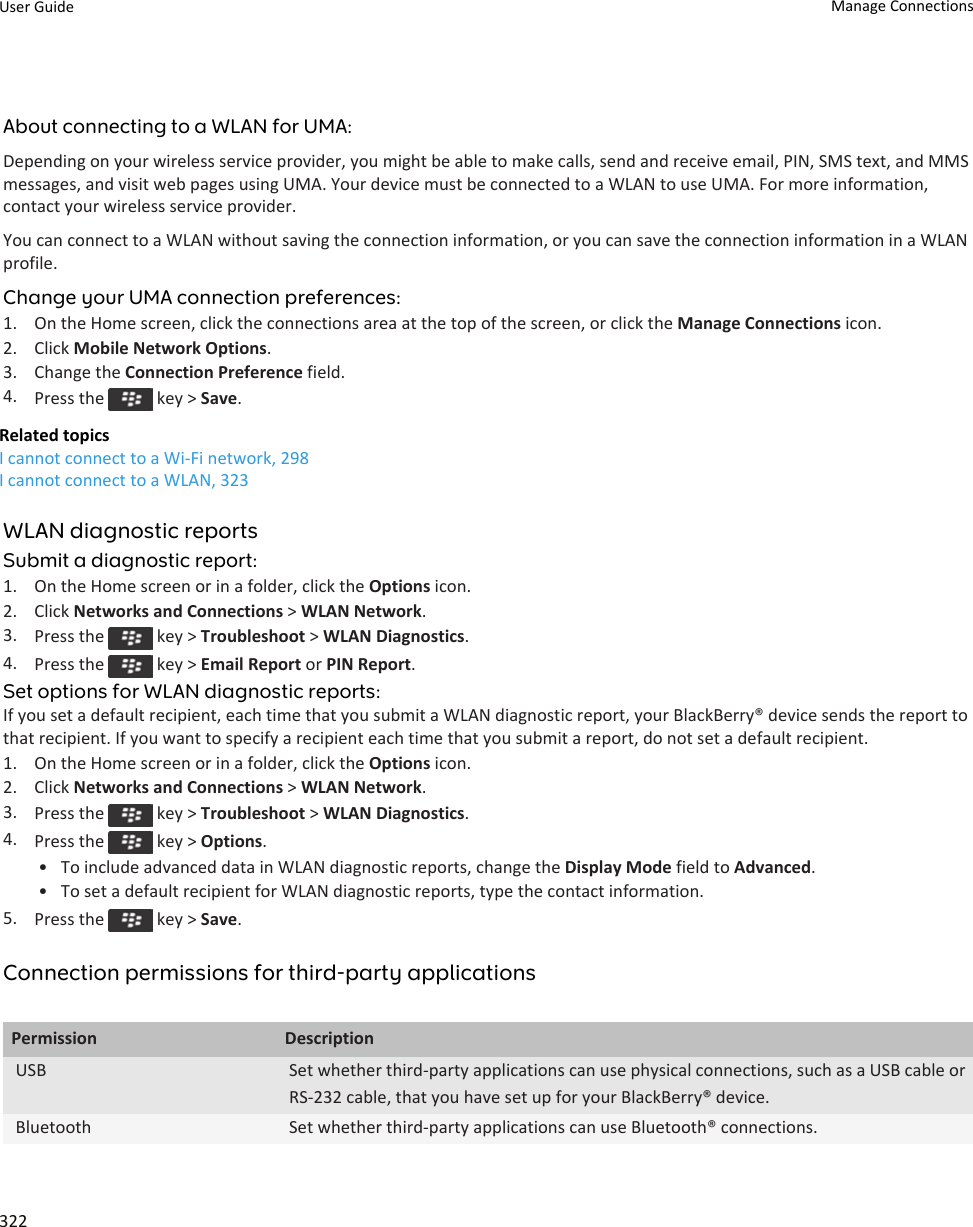 About connecting to a WLAN for UMA:Depending on your wireless service provider, you might be able to make calls, send and receive email, PIN, SMS text, and MMS messages, and visit web pages using UMA. Your device must be connected to a WLAN to use UMA. For more information, contact your wireless service provider.You can connect to a WLAN without saving the connection information, or you can save the connection information in a WLAN profile.Change your UMA connection preferences:1. On the Home screen, click the connections area at the top of the screen, or click the Manage Connections icon.2. Click Mobile Network Options.3. Change the Connection Preference field.4. Press the   key &gt; Save.Related topicsI cannot connect to a Wi-Fi network, 298I cannot connect to a WLAN, 323WLAN diagnostic reportsSubmit a diagnostic report:1. On the Home screen or in a folder, click the Options icon.2. Click Networks and Connections &gt; WLAN Network.3. Press the   key &gt; Troubleshoot &gt; WLAN Diagnostics.4. Press the   key &gt; Email Report or PIN Report.Set options for WLAN diagnostic reports:If you set a default recipient, each time that you submit a WLAN diagnostic report, your BlackBerry® device sends the report to that recipient. If you want to specify a recipient each time that you submit a report, do not set a default recipient.1. On the Home screen or in a folder, click the Options icon.2. Click Networks and Connections &gt; WLAN Network.3. Press the   key &gt; Troubleshoot &gt; WLAN Diagnostics.4. Press the   key &gt; Options.• To include advanced data in WLAN diagnostic reports, change the Display Mode field to Advanced.• To set a default recipient for WLAN diagnostic reports, type the contact information.5. Press the   key &gt; Save.Connection permissions for third-party applicationsPermission DescriptionUSB Set whether third-party applications can use physical connections, such as a USB cable or RS-232 cable, that you have set up for your BlackBerry® device.Bluetooth Set whether third-party applications can use Bluetooth® connections.User Guide Manage Connections322