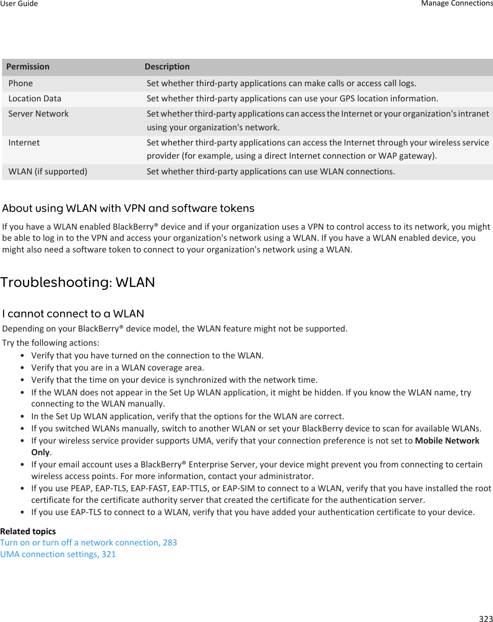 Permission DescriptionPhone Set whether third-party applications can make calls or access call logs.Location Data Set whether third-party applications can use your GPS location information.Server Network Set whether third-party applications can access the Internet or your organization&apos;s intranet using your organization&apos;s network.Internet Set whether third-party applications can access the Internet through your wireless service provider (for example, using a direct Internet connection or WAP gateway).WLAN (if supported) Set whether third-party applications can use WLAN connections.About using WLAN with VPN and software tokensIf you have a WLAN enabled BlackBerry® device and if your organization uses a VPN to control access to its network, you might be able to log in to the VPN and access your organization&apos;s network using a WLAN. If you have a WLAN enabled device, you might also need a software token to connect to your organization&apos;s network using a WLAN.Troubleshooting: WLANI cannot connect to a WLANDepending on your BlackBerry® device model, the WLAN feature might not be supported.Try the following actions:• Verify that you have turned on the connection to the WLAN.• Verify that you are in a WLAN coverage area.• Verify that the time on your device is synchronized with the network time.• If the WLAN does not appear in the Set Up WLAN application, it might be hidden. If you know the WLAN name, try connecting to the WLAN manually.• In the Set Up WLAN application, verify that the options for the WLAN are correct.• If you switched WLANs manually, switch to another WLAN or set your BlackBerry device to scan for available WLANs.• If your wireless service provider supports UMA, verify that your connection preference is not set to Mobile Network Only.• If your email account uses a BlackBerry® Enterprise Server, your device might prevent you from connecting to certain wireless access points. For more information, contact your administrator.• If you use PEAP, EAP-TLS, EAP-FAST, EAP-TTLS, or EAP-SIM to connect to a WLAN, verify that you have installed the root certificate for the certificate authority server that created the certificate for the authentication server.• If you use EAP-TLS to connect to a WLAN, verify that you have added your authentication certificate to your device.Related topicsTurn on or turn off a network connection, 283UMA connection settings, 321User Guide Manage Connections323