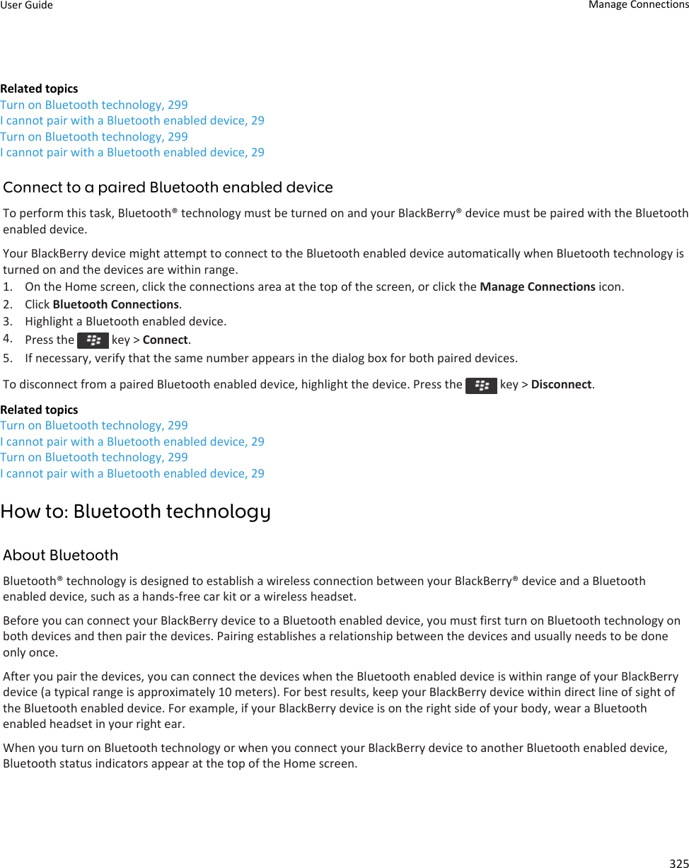 Related topicsTurn on Bluetooth technology, 299I cannot pair with a Bluetooth enabled device, 29Turn on Bluetooth technology, 299I cannot pair with a Bluetooth enabled device, 29Connect to a paired Bluetooth enabled deviceTo perform this task, Bluetooth® technology must be turned on and your BlackBerry® device must be paired with the Bluetooth enabled device.Your BlackBerry device might attempt to connect to the Bluetooth enabled device automatically when Bluetooth technology is turned on and the devices are within range.1. On the Home screen, click the connections area at the top of the screen, or click the Manage Connections icon.2. Click Bluetooth Connections.3. Highlight a Bluetooth enabled device.4. Press the   key &gt; Connect.5. If necessary, verify that the same number appears in the dialog box for both paired devices.To disconnect from a paired Bluetooth enabled device, highlight the device. Press the   key &gt; Disconnect.Related topicsTurn on Bluetooth technology, 299I cannot pair with a Bluetooth enabled device, 29Turn on Bluetooth technology, 299I cannot pair with a Bluetooth enabled device, 29How to: Bluetooth technologyAbout BluetoothBluetooth® technology is designed to establish a wireless connection between your BlackBerry® device and a Bluetooth enabled device, such as a hands-free car kit or a wireless headset.Before you can connect your BlackBerry device to a Bluetooth enabled device, you must first turn on Bluetooth technology on both devices and then pair the devices. Pairing establishes a relationship between the devices and usually needs to be done only once.After you pair the devices, you can connect the devices when the Bluetooth enabled device is within range of your BlackBerry device (a typical range is approximately 10 meters). For best results, keep your BlackBerry device within direct line of sight of the Bluetooth enabled device. For example, if your BlackBerry device is on the right side of your body, wear a Bluetooth enabled headset in your right ear.When you turn on Bluetooth technology or when you connect your BlackBerry device to another Bluetooth enabled device, Bluetooth status indicators appear at the top of the Home screen.User Guide Manage Connections325