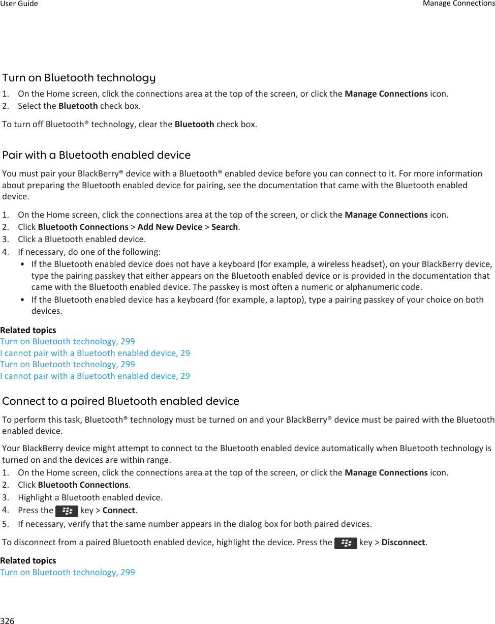 Turn on Bluetooth technology1. On the Home screen, click the connections area at the top of the screen, or click the Manage Connections icon.2. Select the Bluetooth check box.To turn off Bluetooth® technology, clear the Bluetooth check box.Pair with a Bluetooth enabled deviceYou must pair your BlackBerry® device with a Bluetooth® enabled device before you can connect to it. For more information about preparing the Bluetooth enabled device for pairing, see the documentation that came with the Bluetooth enabled device.1. On the Home screen, click the connections area at the top of the screen, or click the Manage Connections icon.2. Click Bluetooth Connections &gt; Add New Device &gt; Search.3. Click a Bluetooth enabled device.4. If necessary, do one of the following:• If the Bluetooth enabled device does not have a keyboard (for example, a wireless headset), on your BlackBerry device, type the pairing passkey that either appears on the Bluetooth enabled device or is provided in the documentation that came with the Bluetooth enabled device. The passkey is most often a numeric or alphanumeric code.• If the Bluetooth enabled device has a keyboard (for example, a laptop), type a pairing passkey of your choice on both devices.Related topicsTurn on Bluetooth technology, 299I cannot pair with a Bluetooth enabled device, 29Turn on Bluetooth technology, 299I cannot pair with a Bluetooth enabled device, 29Connect to a paired Bluetooth enabled deviceTo perform this task, Bluetooth® technology must be turned on and your BlackBerry® device must be paired with the Bluetooth enabled device.Your BlackBerry device might attempt to connect to the Bluetooth enabled device automatically when Bluetooth technology is turned on and the devices are within range.1. On the Home screen, click the connections area at the top of the screen, or click the Manage Connections icon.2. Click Bluetooth Connections.3. Highlight a Bluetooth enabled device.4. Press the   key &gt; Connect.5. If necessary, verify that the same number appears in the dialog box for both paired devices.To disconnect from a paired Bluetooth enabled device, highlight the device. Press the   key &gt; Disconnect.Related topicsTurn on Bluetooth technology, 299User Guide Manage Connections326