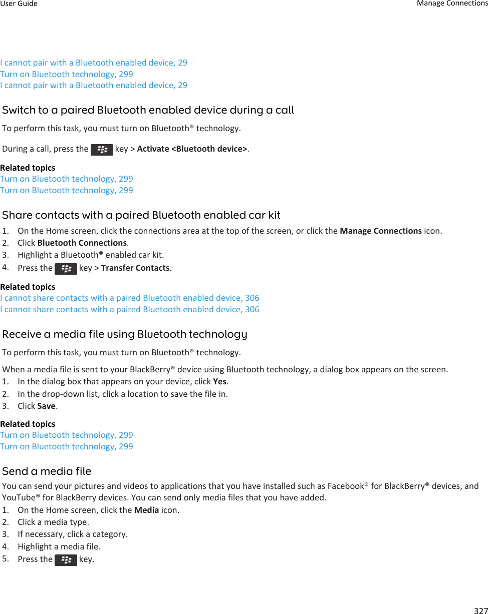 I cannot pair with a Bluetooth enabled device, 29Turn on Bluetooth technology, 299I cannot pair with a Bluetooth enabled device, 29Switch to a paired Bluetooth enabled device during a callTo perform this task, you must turn on Bluetooth® technology.During a call, press the   key &gt; Activate &lt;Bluetooth device&gt;.Related topicsTurn on Bluetooth technology, 299Turn on Bluetooth technology, 299Share contacts with a paired Bluetooth enabled car kit1. On the Home screen, click the connections area at the top of the screen, or click the Manage Connections icon.2. Click Bluetooth Connections.3. Highlight a Bluetooth® enabled car kit.4. Press the   key &gt; Transfer Contacts.Related topicsI cannot share contacts with a paired Bluetooth enabled device, 306I cannot share contacts with a paired Bluetooth enabled device, 306Receive a media file using Bluetooth technologyTo perform this task, you must turn on Bluetooth® technology.When a media file is sent to your BlackBerry® device using Bluetooth technology, a dialog box appears on the screen.1. In the dialog box that appears on your device, click Yes.2. In the drop-down list, click a location to save the file in.3. Click Save.Related topicsTurn on Bluetooth technology, 299Turn on Bluetooth technology, 299Send a media fileYou can send your pictures and videos to applications that you have installed such as Facebook® for BlackBerry® devices, and YouTube® for BlackBerry devices. You can send only media files that you have added.1. On the Home screen, click the Media icon.2. Click a media type.3. If necessary, click a category.4. Highlight a media file.5. Press the   key.User Guide Manage Connections327