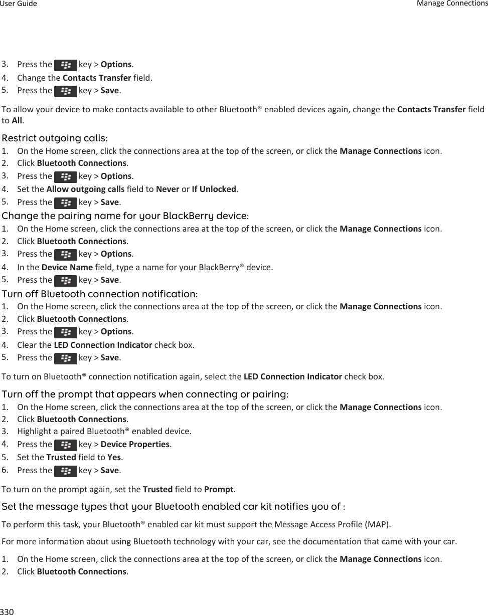 3. Press the   key &gt; Options.4. Change the Contacts Transfer field.5. Press the   key &gt; Save.To allow your device to make contacts available to other Bluetooth® enabled devices again, change the Contacts Transfer field to All.Restrict outgoing calls:1. On the Home screen, click the connections area at the top of the screen, or click the Manage Connections icon.2. Click Bluetooth Connections.3. Press the   key &gt; Options.4. Set the Allow outgoing calls field to Never or If Unlocked.5. Press the   key &gt; Save.Change the pairing name for your BlackBerry device:1. On the Home screen, click the connections area at the top of the screen, or click the Manage Connections icon.2. Click Bluetooth Connections.3. Press the   key &gt; Options.4. In the Device Name field, type a name for your BlackBerry® device.5. Press the   key &gt; Save.Turn off Bluetooth connection notification:1. On the Home screen, click the connections area at the top of the screen, or click the Manage Connections icon.2. Click Bluetooth Connections.3. Press the   key &gt; Options.4. Clear the LED Connection Indicator check box.5. Press the   key &gt; Save.To turn on Bluetooth® connection notification again, select the LED Connection Indicator check box.Turn off the prompt that appears when connecting or pairing:1. On the Home screen, click the connections area at the top of the screen, or click the Manage Connections icon.2. Click Bluetooth Connections.3. Highlight a paired Bluetooth® enabled device.4. Press the   key &gt; Device Properties.5. Set the Trusted field to Yes.6. Press the   key &gt; Save.To turn on the prompt again, set the Trusted field to Prompt.Set the message types that your Bluetooth enabled car kit notifies you of :To perform this task, your Bluetooth® enabled car kit must support the Message Access Profile (MAP).For more information about using Bluetooth technology with your car, see the documentation that came with your car.1. On the Home screen, click the connections area at the top of the screen, or click the Manage Connections icon.2. Click Bluetooth Connections.User Guide Manage Connections330
