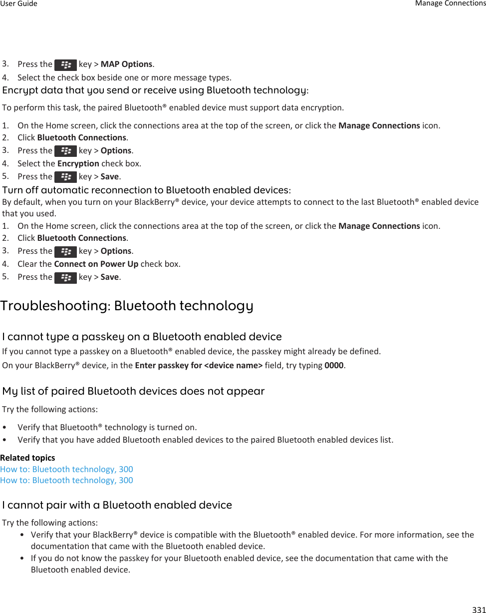 3. Press the   key &gt; MAP Options.4. Select the check box beside one or more message types.Encrypt data that you send or receive using Bluetooth technology:To perform this task, the paired Bluetooth® enabled device must support data encryption.1. On the Home screen, click the connections area at the top of the screen, or click the Manage Connections icon.2. Click Bluetooth Connections.3. Press the   key &gt; Options.4. Select the Encryption check box.5. Press the   key &gt; Save.Turn off automatic reconnection to Bluetooth enabled devices:By default, when you turn on your BlackBerry® device, your device attempts to connect to the last Bluetooth® enabled device that you used.1. On the Home screen, click the connections area at the top of the screen, or click the Manage Connections icon.2. Click Bluetooth Connections.3. Press the   key &gt; Options.4. Clear the Connect on Power Up check box.5. Press the   key &gt; Save.Troubleshooting: Bluetooth technologyI cannot type a passkey on a Bluetooth enabled deviceIf you cannot type a passkey on a Bluetooth® enabled device, the passkey might already be defined.On your BlackBerry® device, in the Enter passkey for &lt;device name&gt; field, try typing 0000.My list of paired Bluetooth devices does not appearTry the following actions:• Verify that Bluetooth® technology is turned on.• Verify that you have added Bluetooth enabled devices to the paired Bluetooth enabled devices list.Related topicsHow to: Bluetooth technology, 300How to: Bluetooth technology, 300I cannot pair with a Bluetooth enabled deviceTry the following actions:• Verify that your BlackBerry® device is compatible with the Bluetooth® enabled device. For more information, see the documentation that came with the Bluetooth enabled device.• If you do not know the passkey for your Bluetooth enabled device, see the documentation that came with the Bluetooth enabled device.User Guide Manage Connections331