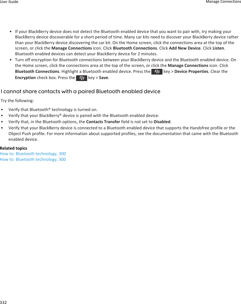 • If your BlackBerry device does not detect the Bluetooth enabled device that you want to pair with, try making your BlackBerry device discoverable for a short period of time. Many car kits need to discover your BlackBerry device rather than your BlackBerry device discovering the car kit. On the Home screen, click the connections area at the top of the screen, or click the Manage Connections icon. Click Bluetooth Connections. Click Add New Device. Click Listen. Bluetooth enabled devices can detect your BlackBerry device for 2 minutes.• Turn off encryption for Bluetooth connections between your BlackBerry device and the Bluetooth enabled device. On the Home screen, click the connections area at the top of the screen, or click the Manage Connections icon. Click Bluetooth Connections. Highlight a Bluetooth enabled device. Press the   key &gt; Device Properties. Clear the Encryption check box. Press the   key &gt; Save.I cannot share contacts with a paired Bluetooth enabled deviceTry the following:• Verify that Bluetooth® technology is turned on.• Verify that your BlackBerry® device is paired with the Bluetooth enabled device.• Verify that, in the Bluetooth options, the Contacts Transfer field is not set to Disabled.• Verify that your BlackBerry device is connected to a Bluetooth enabled device that supports the Handsfree profile or the Object Push profile. For more information about supported profiles, see the documentation that came with the Bluetooth enabled device.Related topicsHow to: Bluetooth technology, 300How to: Bluetooth technology, 300User Guide Manage Connections332