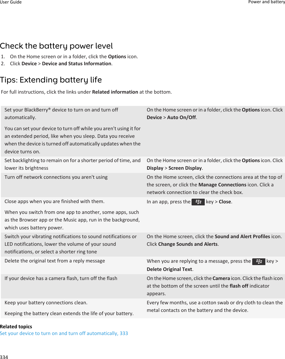 Check the battery power level1. On the Home screen or in a folder, click the Options icon.2. Click Device &gt; Device and Status Information.Tips: Extending battery lifeFor full instructions, click the links under Related information at the bottom.Set your BlackBerry® device to turn on and turn off automatically.You can set your device to turn off while you aren&apos;t using it for an extended period, like when you sleep. Data you receive when the device is turned off automatically updates when the device turns on.On the Home screen or in a folder, click the Options icon. Click Device &gt; Auto On/Off.Set backlighting to remain on for a shorter period of time, and lower its brightnessOn the Home screen or in a folder, click the Options icon. Click Display &gt; Screen Display.Turn off network connections you aren&apos;t using On the Home screen, click the connections area at the top of the screen, or click the Manage Connections icon. Click a network connection to clear the check box.Close apps when you are finished with them.When you switch from one app to another, some apps, such as the Browser app or the Music app, run in the background, which uses battery power.In an app, press the   key &gt; Close.Switch your vibrating notifications to sound notifications or LED notifications, lower the volume of your sound notifications, or select a shorter ring toneOn the Home screen, click the Sound and Alert Profiles icon. Click Change Sounds and Alerts.Delete the original text from a reply message When you are replying to a message, press the   key &gt; Delete Original Text.If your device has a camera flash, turn off the flash On the Home screen, click the Camera icon. Click the flash icon at the bottom of the screen until the flash off indicator appears.Keep your battery connections clean.Keeping the battery clean extends the life of your battery.Every few months, use a cotton swab or dry cloth to clean the metal contacts on the battery and the device.Related topicsSet your device to turn on and turn off automatically, 333User Guide Power and battery334