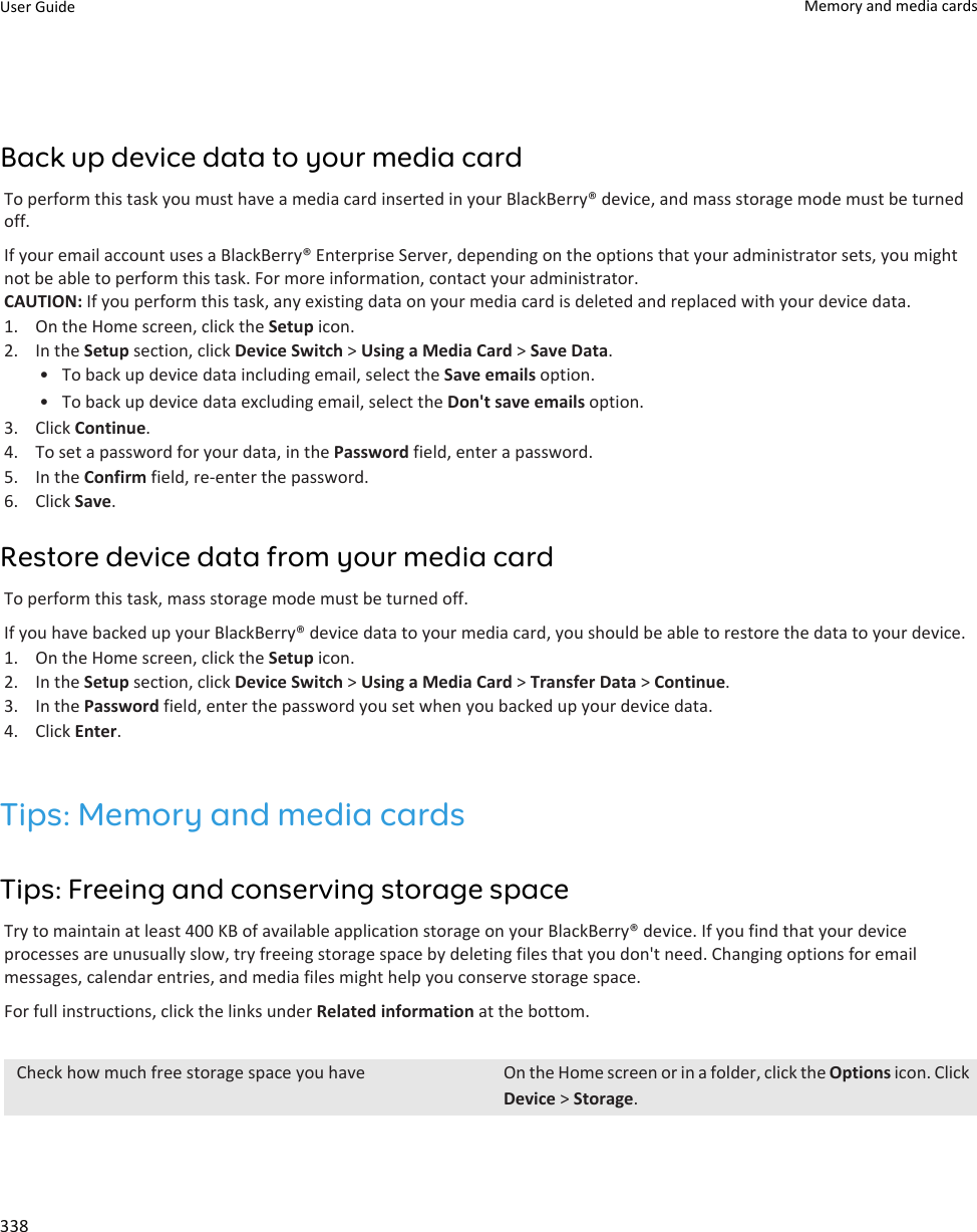 Back up device data to your media cardTo perform this task you must have a media card inserted in your BlackBerry® device, and mass storage mode must be turned off.If your email account uses a BlackBerry® Enterprise Server, depending on the options that your administrator sets, you might not be able to perform this task. For more information, contact your administrator.CAUTION: If you perform this task, any existing data on your media card is deleted and replaced with your device data.1. On the Home screen, click the Setup icon.2. In the Setup section, click Device Switch &gt; Using a Media Card &gt; Save Data.• To back up device data including email, select the Save emails option.• To back up device data excluding email, select the Don&apos;t save emails option.3. Click Continue.4. To set a password for your data, in the Password field, enter a password.5. In the Confirm field, re-enter the password.6. Click Save.Restore device data from your media cardTo perform this task, mass storage mode must be turned off.If you have backed up your BlackBerry® device data to your media card, you should be able to restore the data to your device.1. On the Home screen, click the Setup icon.2. In the Setup section, click Device Switch &gt; Using a Media Card &gt; Transfer Data &gt; Continue.3. In the Password field, enter the password you set when you backed up your device data.4. Click Enter.Tips: Memory and media cardsTips: Freeing and conserving storage spaceTry to maintain at least 400 KB of available application storage on your BlackBerry® device. If you find that your device processes are unusually slow, try freeing storage space by deleting files that you don&apos;t need. Changing options for email messages, calendar entries, and media files might help you conserve storage space.For full instructions, click the links under Related information at the bottom.Check how much free storage space you have On the Home screen or in a folder, click the Options icon. Click Device &gt; Storage.User Guide Memory and media cards338