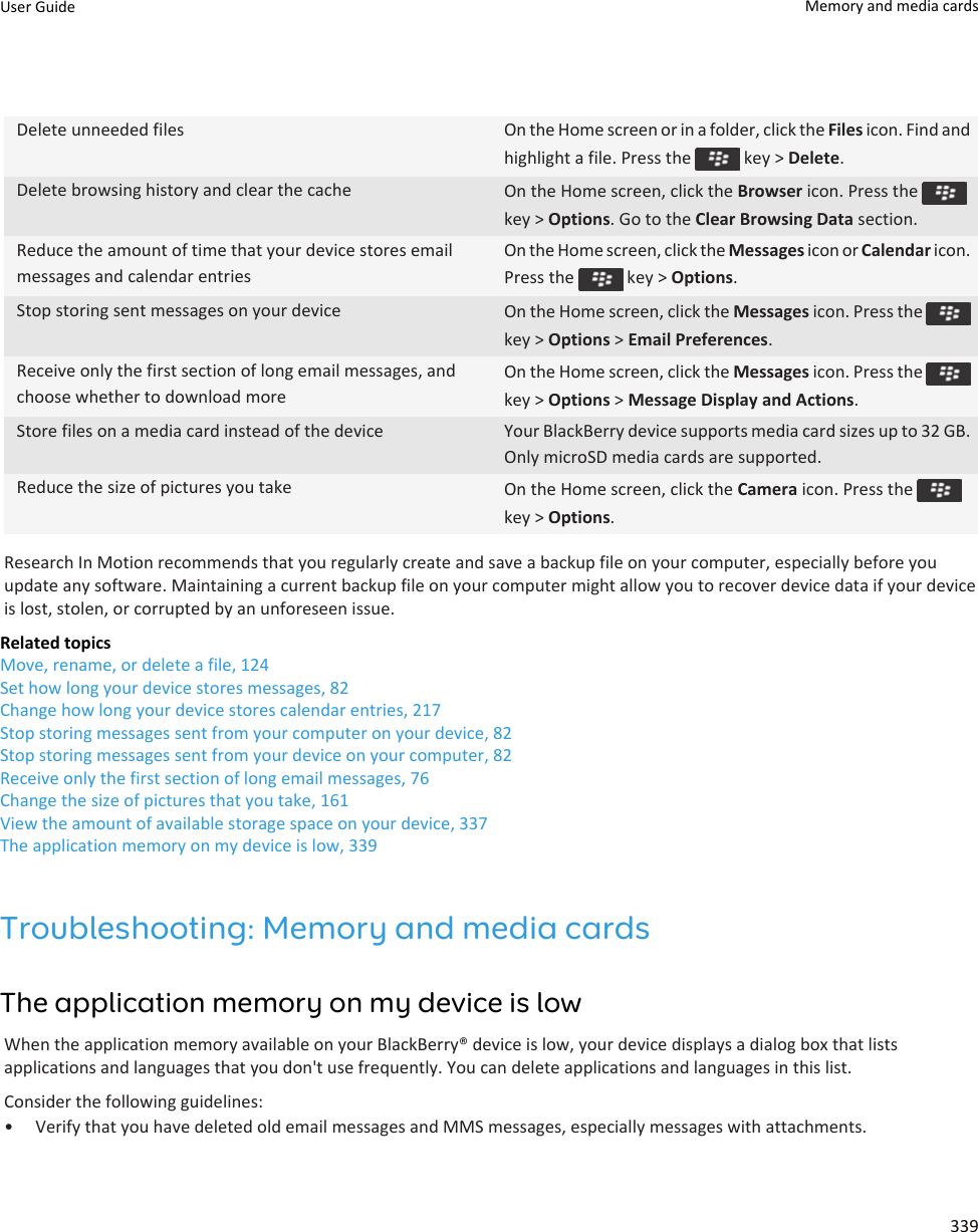 Delete unneeded files On the Home screen or in a folder, click the Files icon. Find and highlight a file. Press the   key &gt; Delete.Delete browsing history and clear the cache On the Home screen, click the Browser icon. Press the key &gt; Options. Go to the Clear Browsing Data section.Reduce the amount of time that your device stores email messages and calendar entriesOn the Home screen, click the Messages icon or Calendar icon. Press the   key &gt; Options.Stop storing sent messages on your device On the Home screen, click the Messages icon. Press the key &gt; Options &gt; Email Preferences.Receive only the first section of long email messages, and choose whether to download moreOn the Home screen, click the Messages icon. Press the key &gt; Options &gt; Message Display and Actions.Store files on a media card instead of the device Your BlackBerry device supports media card sizes up to 32 GB. Only microSD media cards are supported.Reduce the size of pictures you take On the Home screen, click the Camera icon. Press the key &gt; Options.Research In Motion recommends that you regularly create and save a backup file on your computer, especially before you update any software. Maintaining a current backup file on your computer might allow you to recover device data if your device is lost, stolen, or corrupted by an unforeseen issue.Related topicsMove, rename, or delete a file, 124Set how long your device stores messages, 82Change how long your device stores calendar entries, 217Stop storing messages sent from your computer on your device, 82Stop storing messages sent from your device on your computer, 82Receive only the first section of long email messages, 76Change the size of pictures that you take, 161View the amount of available storage space on your device, 337The application memory on my device is low, 339Troubleshooting: Memory and media cardsThe application memory on my device is lowWhen the application memory available on your BlackBerry® device is low, your device displays a dialog box that lists applications and languages that you don&apos;t use frequently. You can delete applications and languages in this list.Consider the following guidelines:• Verify that you have deleted old email messages and MMS messages, especially messages with attachments.User Guide Memory and media cards339