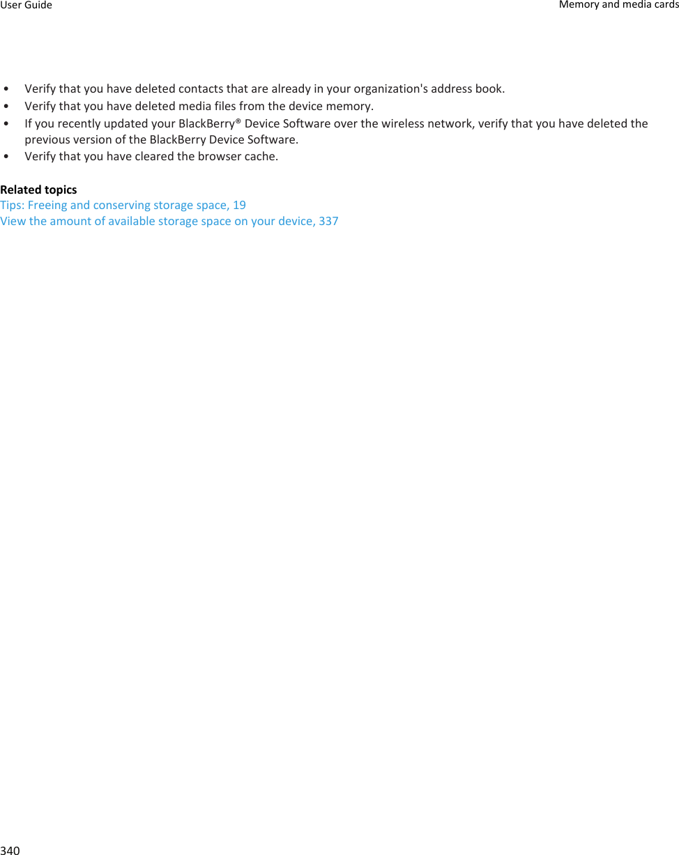 • Verify that you have deleted contacts that are already in your organization&apos;s address book.• Verify that you have deleted media files from the device memory.• If you recently updated your BlackBerry® Device Software over the wireless network, verify that you have deleted the previous version of the BlackBerry Device Software.• Verify that you have cleared the browser cache.Related topicsTips: Freeing and conserving storage space, 19View the amount of available storage space on your device, 337User Guide Memory and media cards340