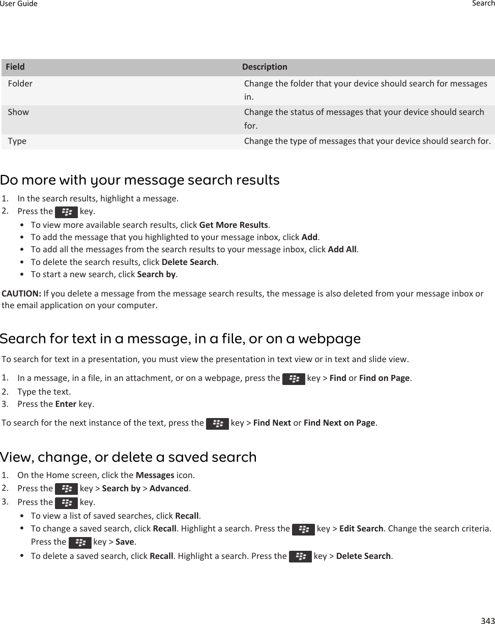 Field DescriptionFolder Change the folder that your device should search for messages in.Show Change the status of messages that your device should search for.Type Change the type of messages that your device should search for.Do more with your message search results1. In the search results, highlight a message.2. Press the   key.• To view more available search results, click Get More Results.• To add the message that you highlighted to your message inbox, click Add.• To add all the messages from the search results to your message inbox, click Add All.• To delete the search results, click Delete Search.• To start a new search, click Search by.CAUTION: If you delete a message from the message search results, the message is also deleted from your message inbox or the email application on your computer.Search for text in a message, in a file, or on a webpageTo search for text in a presentation, you must view the presentation in text view or in text and slide view.1. In a message, in a file, in an attachment, or on a webpage, press the   key &gt; Find or Find on Page.2. Type the text.3. Press the Enter key.To search for the next instance of the text, press the   key &gt; Find Next or Find Next on Page.View, change, or delete a saved search1. On the Home screen, click the Messages icon.2. Press the   key &gt; Search by &gt; Advanced.3. Press the   key.• To view a list of saved searches, click Recall.•To change a saved search, click Recall. Highlight a search. Press the   key &gt; Edit Search. Change the search criteria. Press the   key &gt; Save.•To delete a saved search, click Recall. Highlight a search. Press the   key &gt; Delete Search.User Guide Search343