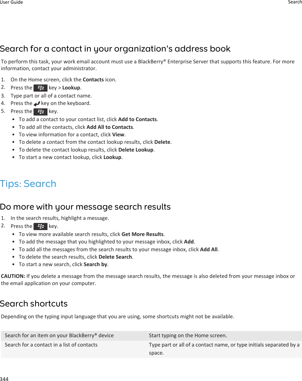 Search for a contact in your organization&apos;s address bookTo perform this task, your work email account must use a BlackBerry® Enterprise Server that supports this feature. For more information, contact your administrator.1. On the Home screen, click the Contacts icon.2. Press the   key &gt; Lookup.3. Type part or all of a contact name.4. Press the   key on the keyboard.5. Press the   key.• To add a contact to your contact list, click Add to Contacts.• To add all the contacts, click Add All to Contacts.• To view information for a contact, click View.• To delete a contact from the contact lookup results, click Delete.• To delete the contact lookup results, click Delete Lookup.• To start a new contact lookup, click Lookup.Tips: SearchDo more with your message search results1. In the search results, highlight a message.2. Press the   key.• To view more available search results, click Get More Results.• To add the message that you highlighted to your message inbox, click Add.• To add all the messages from the search results to your message inbox, click Add All.• To delete the search results, click Delete Search.• To start a new search, click Search by.CAUTION: If you delete a message from the message search results, the message is also deleted from your message inbox or the email application on your computer.Search shortcutsDepending on the typing input language that you are using, some shortcuts might not be available.Search for an item on your BlackBerry® device Start typing on the Home screen.Search for a contact in a list of contacts Type part or all of a contact name, or type initials separated by a space.User Guide Search344