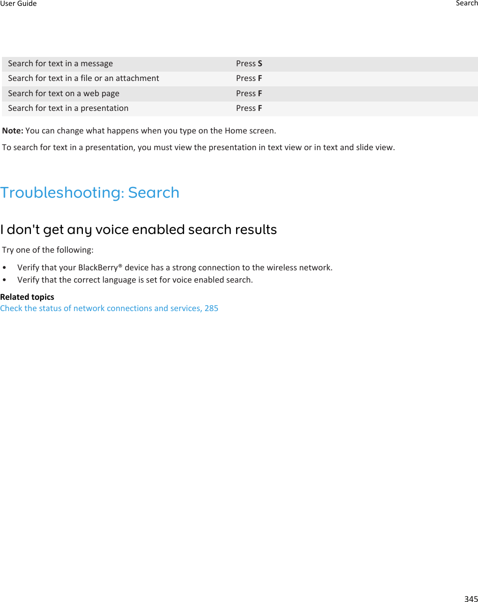 Search for text in a message Press SSearch for text in a file or an attachment Press FSearch for text on a web page Press FSearch for text in a presentation Press FNote: You can change what happens when you type on the Home screen.To search for text in a presentation, you must view the presentation in text view or in text and slide view.Troubleshooting: SearchI don&apos;t get any voice enabled search resultsTry one of the following:• Verify that your BlackBerry® device has a strong connection to the wireless network.• Verify that the correct language is set for voice enabled search.Related topicsCheck the status of network connections and services, 285User Guide Search345