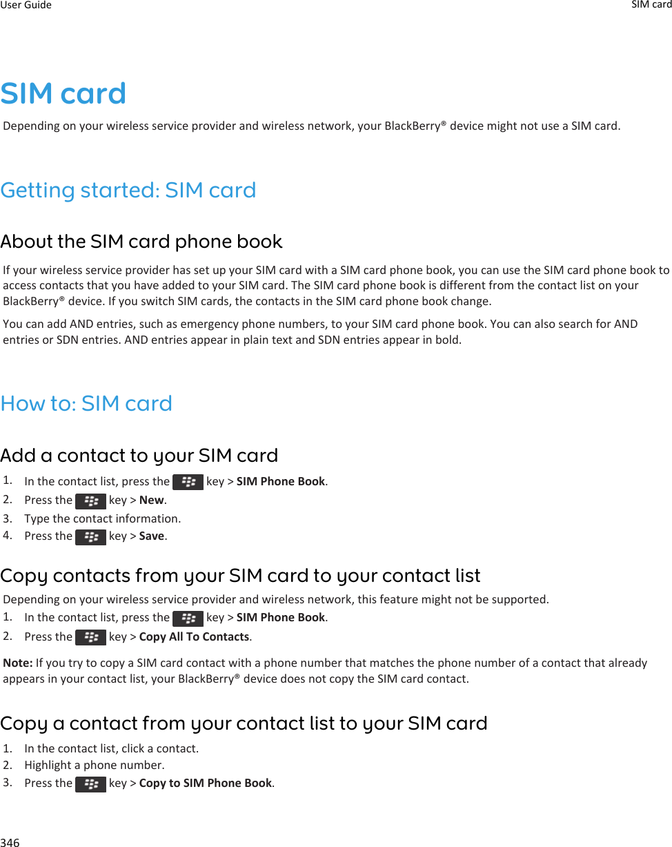 SIM cardDepending on your wireless service provider and wireless network, your BlackBerry® device might not use a SIM card.Getting started: SIM cardAbout the SIM card phone bookIf your wireless service provider has set up your SIM card with a SIM card phone book, you can use the SIM card phone book to access contacts that you have added to your SIM card. The SIM card phone book is different from the contact list on your BlackBerry® device. If you switch SIM cards, the contacts in the SIM card phone book change.You can add AND entries, such as emergency phone numbers, to your SIM card phone book. You can also search for AND entries or SDN entries. AND entries appear in plain text and SDN entries appear in bold.How to: SIM cardAdd a contact to your SIM card1. In the contact list, press the   key &gt; SIM Phone Book.2. Press the   key &gt; New.3. Type the contact information.4. Press the   key &gt; Save.Copy contacts from your SIM card to your contact listDepending on your wireless service provider and wireless network, this feature might not be supported.1. In the contact list, press the   key &gt; SIM Phone Book.2. Press the   key &gt; Copy All To Contacts.Note: If you try to copy a SIM card contact with a phone number that matches the phone number of a contact that already appears in your contact list, your BlackBerry® device does not copy the SIM card contact.Copy a contact from your contact list to your SIM card1. In the contact list, click a contact.2. Highlight a phone number.3. Press the   key &gt; Copy to SIM Phone Book.User Guide SIM card 346