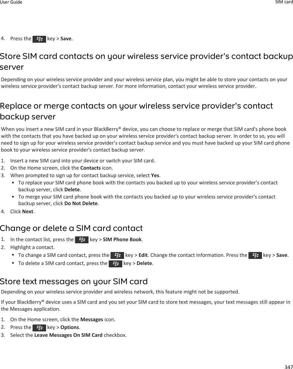 4. Press the   key &gt; Save.Store SIM card contacts on your wireless service provider&apos;s contact backup serverDepending on your wireless service provider and your wireless service plan, you might be able to store your contacts on your wireless service provider&apos;s contact backup server. For more information, contact your wireless service provider.Replace or merge contacts on your wireless service provider&apos;s contact backup serverWhen you insert a new SIM card in your BlackBerry® device, you can choose to replace or merge that SIM card&apos;s phone book with the contacts that you have backed up on your wireless service provider&apos;s contact backup server. In order to so, you will need to sign up for your wireless service provider&apos;s contact backup service and you must have backed up your SIM card phone book to your wireless service provider&apos;s contact backup server.1. Insert a new SIM card into your device or switch your SIM card.2. On the Home screen, click the Contacts icon.3. When prompted to sign up for contact backup service, select Yes.• To replace your SIM card phone book with the contacts you backed up to your wireless service provider&apos;s contact backup server, click Delete.• To merge your SIM card phone book with the contacts you backed up to your wireless service provider&apos;s contact backup server, click Do Not Delete.4. Click Next.Change or delete a SIM card contact1. In the contact list, press the   key &gt; SIM Phone Book.2. Highlight a contact.•To change a SIM card contact, press the   key &gt; Edit. Change the contact information. Press the   key &gt; Save.•To delete a SIM card contact, press the   key &gt; Delete.Store text messages on your SIM cardDepending on your wireless service provider and wireless network, this feature might not be supported.If your BlackBerry® device uses a SIM card and you set your SIM card to store text messages, your text messages still appear in the Messages application.1. On the Home screen, click the Messages icon.2. Press the   key &gt; Options.3. Select the Leave Messages On SIM Card checkbox.User Guide SIM card 347