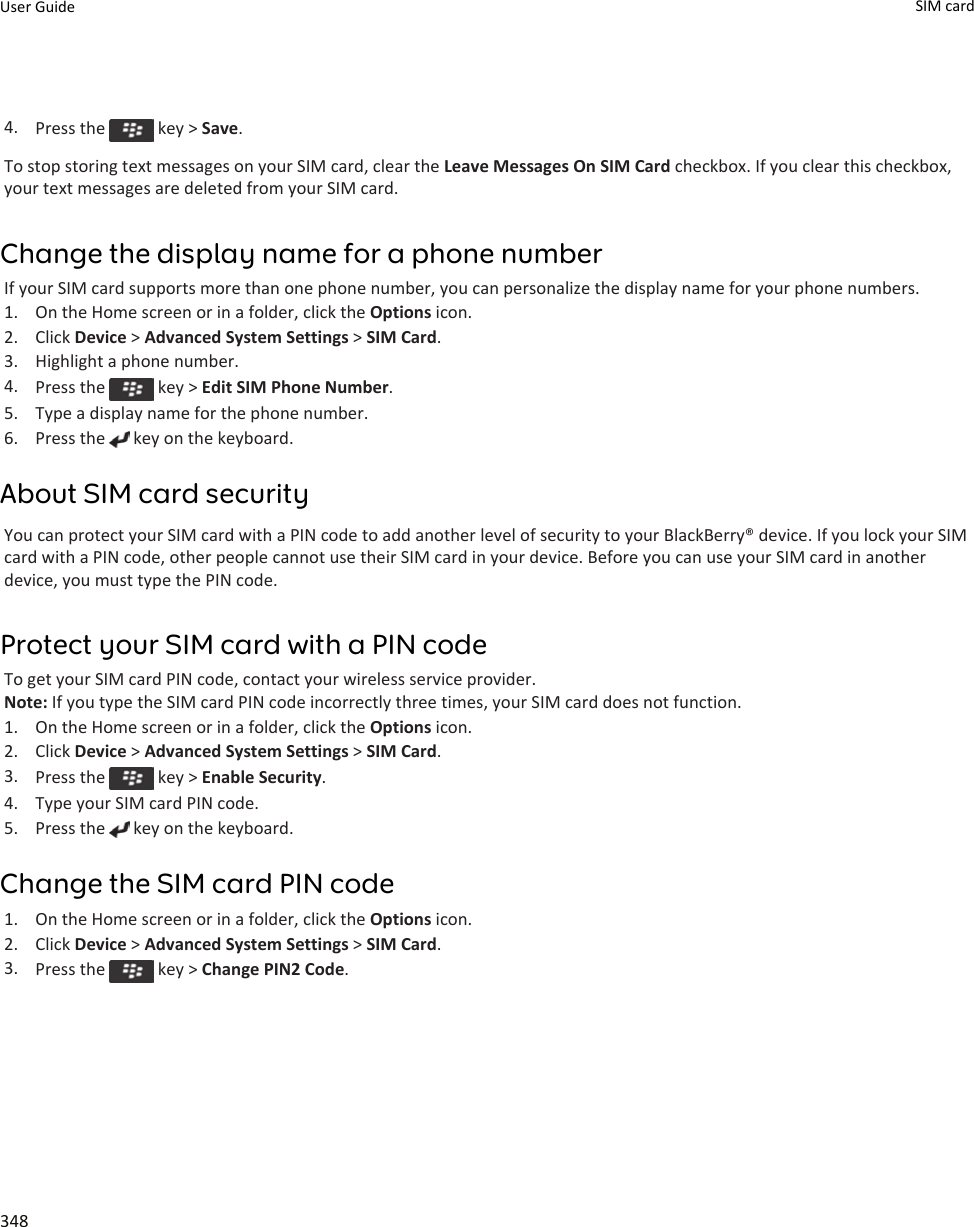 4. Press the   key &gt; Save.To stop storing text messages on your SIM card, clear the Leave Messages On SIM Card checkbox. If you clear this checkbox, your text messages are deleted from your SIM card.Change the display name for a phone numberIf your SIM card supports more than one phone number, you can personalize the display name for your phone numbers.1. On the Home screen or in a folder, click the Options icon.2. Click Device &gt; Advanced System Settings &gt; SIM Card.3. Highlight a phone number.4. Press the   key &gt; Edit SIM Phone Number.5. Type a display name for the phone number.6. Press the   key on the keyboard.About SIM card securityYou can protect your SIM card with a PIN code to add another level of security to your BlackBerry® device. If you lock your SIM card with a PIN code, other people cannot use their SIM card in your device. Before you can use your SIM card in another device, you must type the PIN code.Protect your SIM card with a PIN codeTo get your SIM card PIN code, contact your wireless service provider.Note: If you type the SIM card PIN code incorrectly three times, your SIM card does not function.1. On the Home screen or in a folder, click the Options icon.2. Click Device &gt; Advanced System Settings &gt; SIM Card.3. Press the   key &gt; Enable Security.4. Type your SIM card PIN code.5. Press the   key on the keyboard.Change the SIM card PIN code1. On the Home screen or in a folder, click the Options icon.2. Click Device &gt; Advanced System Settings &gt; SIM Card.3. Press the   key &gt; Change PIN2 Code.User Guide SIM card 348