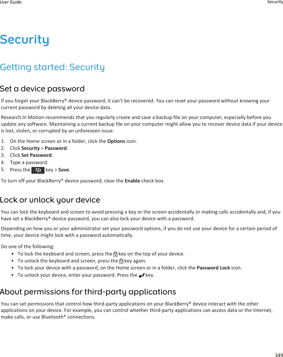 SecurityGetting started: SecuritySet a device passwordIf you forget your BlackBerry® device password, it can&apos;t be recovered. You can reset your password without knowing your current password by deleting all your device data.Research In Motion recommends that you regularly create and save a backup file on your computer, especially before you update any software. Maintaining a current backup file on your computer might allow you to recover device data if your device is lost, stolen, or corrupted by an unforeseen issue.1. On the Home screen or in a folder, click the Options icon.2. Click Security &gt; Password.3. Click Set Password.4. Type a password.5. Press the   key &gt; Save.To turn off your BlackBerry® device password, clear the Enable check box.Lock or unlock your deviceYou can lock the keyboard and screen to avoid pressing a key or the screen accidentally or making calls accidentally and, if you have set a BlackBerry® device password, you can also lock your device with a password.Depending on how you or your administrator set your password options, if you do not use your device for a certain period of time, your device might lock with a password automatically.Do one of the following:• To lock the keyboard and screen, press the   key on the top of your device.• To unlock the keyboard and screen, press the   key again.• To lock your device with a password, on the Home screen or in a folder, click the Password Lock icon.• To unlock your device, enter your password. Press the   key.About permissions for third-party applicationsYou can set permissions that control how third-party applications on your BlackBerry® device interact with the other applications on your device. For example, you can control whether third-party applications can access data or the Internet, make calls, or use Bluetooth® connections.User Guide Security349